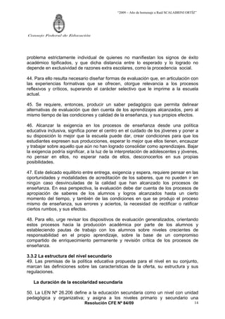 “2009 – Año de homenaje a Raúl SCALABRINI ORTÍZ”




Consejo Federal de Educación




problema estrictamente individual de quienes no manifiestan los signos de éxito
académico tipificados, y que dicha distancia entre lo esperado y lo logrado no
depende en exclusividad de razones extra escolares, como la procedencia social.

44. Para ello resulta necesario diseñar formas de evaluación que, en articulación con
las experiencias formativas que se ofrecen, otorgue relevancia a los procesos
reflexivos y críticos, superando el carácter selectivo que le imprime a la escuela
actual.

45. Se requiere, entonces, producir un saber pedagógico que permita delinear
alternativas de evaluación que den cuenta de los aprendizajes alcanzados, pero al
mismo tiempo de las condiciones y calidad de la enseñanza, y sus propios efectos.

46. Alcanzar la exigencia en los procesos de enseñanza desde una política
educativa inclusiva, significa poner el centro en el cuidado de los jóvenes y poner a
su disposición lo mejor que la escuela puede dar, crear condiciones para que los
estudiantes expresen sus producciones, esperar lo mejor que ellos tienen, encauzar
y trabajar sobre aquello que aún no han logrado consolidar como aprendizajes. Bajar
la exigencia podría significar, a la luz de la interpretación de adolescentes y jóvenes,
no pensar en ellos, no esperar nada de ellos, desconocerlos en sus propias
posibilidades.

47. Este delicado equilibrio entre entrega, exigencia y espera, requiere pensar en las
oportunidades y modalidades de acreditación de los saberes, que no pueden ir en
ningún caso desvinculadas de la calidad que han alcanzado los procesos de
enseñanza. En esa perspectiva, la evaluación debe dar cuenta de los procesos de
apropiación de saberes de los alumnos y logros alcanzados hasta un cierto
momento del tiempo, y también de las condiciones en que se produjo el proceso
mismo de enseñanza, sus errores y aciertos, la necesidad de rectificar o ratificar
ciertos rumbos, y sus efectos.

48. Para ello, urge revisar los dispositivos de evaluación generalizados, orientando
estos procesos hacia la producción académica por parte de los alumnos y
estableciendo pautas de trabajo con los alumnos sobre niveles crecientes de
responsabilidad en el propio aprendizaje, sobre la base de un compromiso
compartido de enriquecimiento permanente y revisión crítica de los procesos de
enseñanza.

3.3.2 La estructura del nivel secundario
49. Las premisas de la política educativa propuesta para el nivel en su conjunto,
marcan las definiciones sobre las características de la oferta, su estructura y sus
regulaciones.

   La duración de la escolaridad secundaria

50. La LEN Nº 26.206 define a la educación secundaria como un nivel con unidad
pedagógica y organizativa; y asigna a los niveles primario y secundario una
                             Resolución CFE Nº 84/09                                        14
 