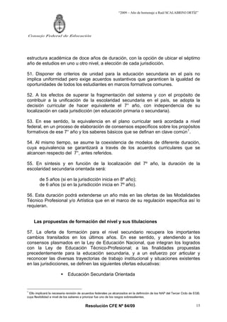 “2009 – Año de homenaje a Raúl SCALABRINI ORTÍZ”




Consejo Federal de Educación




estructura académica de doce años de duración, con la opción de ubicar el séptimo
año de estudios en uno u otro nivel, a elección de cada jurisdicción.

51. Disponer de criterios de unidad para la educación secundaria en el país no
implica uniformidad pero exige acuerdos sustantivos que garanticen la igualdad de
oportunidades de todos los estudiantes en marcos formativos comunes.

52. A los efectos de superar la fragmentación del sistema y con el propósito de
contribuir a la unificación de la escolaridad secundaria en el país, se adopta la
decisión curricular de hacer equivalente el 7° año, con independencia de su
localización en cada jurisdicción (en educación primaria o secundaria).

53. En ese sentido, la equivalencia en el plano curricular será acordada a nivel
federal, en un proceso de elaboración de consensos específicos sobre los propósitos
formativos de ese 7° año y los saberes básicos que se definan en clave común 1 .

54. Al mismo tiempo, se asume la coexistencia de modelos de diferente duración,
cuya equivalencia se garantizará a través de los acuerdos curriculares que se
alcancen respecto del 7°, antes referidos.

55. En síntesis y en función de la localización del 7º año, la duración de la
escolaridad secundaria orientada será:

         de 5 años (si en la jurisdicción inicia en 8º año);
         de 6 años (si en la jurisdicción inicia en 7º año).

56. Esta duración podrá extenderse un año más en las ofertas de las Modalidades
Técnico Profesional y/o Artística que en el marco de su regulación específica así lo
requieran.


     Las propuestas de formación del nivel y sus titulaciones

57. La oferta de formación para el nivel secundario recupera los importantes
cambios transitados en los últimos años. En ese sentido, y atendiendo a los
consensos plasmados en la Ley de Educación Nacional, que integran los logrados
con la Ley de Educación Técnico-Profesional; a las finalidades propuestas
precedentemente para la educación secundaria, y a un esfuerzo por articular y
reconocer las diversas trayectorias de trabajo institucional y situaciones existentes
en las jurisdicciones, se definen las siguientes ofertas educativas:

                             Educación Secundaria Orientada


1
 Ello implicará la necesaria revisión de acuerdos federales ya alcanzados en la definición de los NAP del Tercer Ciclo de EGB,
cuya flexibilidad a nivel de los saberes a priorizar fue uno de los rasgos sobresalientes.


                                          Resolución CFE Nº 84/09                                                          15
 