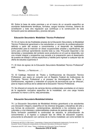 “2009 – Año de homenaje a Raúl SCALABRINI ORTÍZ”




Consejo Federal de Educación




69. Sobre la base de estas premisas y en el marco de un acuerdo específico se
acordarán federalmente temáticas, formatos, cargas horarias mínimas, sistema de
acreditación y toda otra regulación que contribuya a la construcción de esta
formación para los adolescentes y jóvenes del país.


     Educación Secundaria Modalidad Técnico Profesional

70. En el marco de las finalidades propias de la Educación Secundaria, la Modalidad
Técnico Profesional garantizará a los estudiantes un recorrido de profesionalización
definido a partir del acceso a conocimientos y el desarrollo de habilidades
profesionales para la inserción en áreas ocupacionales amplias y significativas, así
como para continuar aprendiendo durante toda su vida. Procurará responder a las
demandas y necesidades del contexto socio productivo en el cual se desarrolla, con
una mirada integral y prospectiva que exceda a la preparación para el desempeño
de puestos de trabajo u oficios específicos y habilite para ingresar a cualquier tipo de
oferta de estudios superiores.4

71. El título de egreso de la Educación Secundaria Modalidad Técnico Profesional 5
será:
          “Técnico...; o Técnico en…..”.

72. El Catálogo Nacional de Títulos y Certificaciones de Educación Técnico
Profesional, que opera en conjunto con el Registro Federal de Instituciones de
Educación Técnico Profesional y el proceso de Homologación de Títulos y
Certificaciones, regularán y ordenarán el conjunto de tecnicaturas que se ofrezcan,
para la mejora continua de la calidad de la Educación Técnico Profesional.

73. Se ofrecerá el conjunto de carreras técnico profesionales acordadas en el marco
de la regulación normativa específica de la modalidad, con una carga horaria
promedio no menor a 30 hs. reloj semanales.


     Educación Secundaria Modalidad Artística

74. La Educación Secundaria de Modalidad Artística garantizará a los estudiantes
una educación integral y específica en los diversos lenguajes y disciplinas del arte y
sus formas de producción contemporánea, atendiendo a los contextos socio –
culturales y a los intereses y potencialidades creativas de quienes opten por ella.
Dicha formación posibilitará la continuidad de estudios, la profundización de
conocimientos y el ingreso a cualquier tipo de oferta de educación superior,
procurando la articulación con carreras de la misma modalidad, así como también la

4 Resolución del CFE N° 47/08, Anexo: “Lineamientos y Criterios para la Organización Institucional y Curricular de la
Educación Técnico Profesional correspondiente a la Educación Secundaria y la Educación Superior.”
5 Resolución del CFE 13/07, Anexo: “Títulos y Certificados de la Educación Técnico Profesional”
                                          Resolución CFE Nº 84/09                                                       18
 