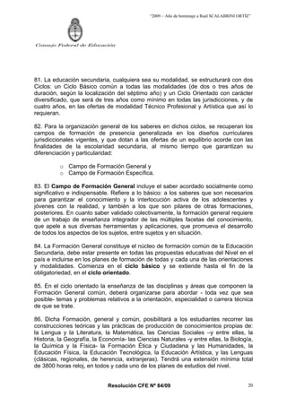 “2009 – Año de homenaje a Raúl SCALABRINI ORTÍZ”




Consejo Federal de Educación




81. La educación secundaria, cualquiera sea su modalidad, se estructurará con dos
Ciclos: un Ciclo Básico común a todas las modalidades (de dos o tres años de
duración, según la localización del séptimo año) y un Ciclo Orientado con carácter
diversificado, que será de tres años como mínimo en todas las jurisdicciones, y de
cuatro años, en las ofertas de modalidad Técnico Profesional y Artística que así lo
requieran.

82. Para la organización general de los saberes en dichos ciclos, se recuperan los
campos de formación de presencia generalizada en los diseños curriculares
jurisdiccionales vigentes, y que dotan a las ofertas de un equilibrio acorde con las
finalidades de la escolaridad secundaria, al mismo tiempo que garantizan su
diferenciación y particularidad:

          o Campo de Formación General y
          o Campo de Formación Específica.

83. El Campo de Formación General incluye el saber acordado socialmente como
significativo e indispensable. Refiere a lo básico: a los saberes que son necesarios
para garantizar el conocimiento y la interlocución activa de los adolescentes y
jóvenes con la realidad, y también a los que son pilares de otras formaciones,
posteriores. En cuanto saber validado colectivamente, la formación general requiere
de un trabajo de enseñanza integrador de las múltiples facetas del conocimiento,
que apele a sus diversas herramientas y aplicaciones, que promueva el desarrollo
de todos los aspectos de los sujetos, entre sujetos y en situación.

84. La Formación General constituye el núcleo de formación común de la Educación
Secundaria, debe estar presente en todas las propuestas educativas del Nivel en el
país e incluirse en los planes de formación de todas y cada una de las orientaciones
y modalidades. Comienza en el ciclo básico y se extiende hasta el fin de la
obligatoriedad, en el ciclo orientado.

85. En el ciclo orientado la enseñanza de las disciplinas y áreas que componen la
Formación General común, deberá organizarse para abordar - toda vez que sea
posible- temas y problemas relativos a la orientación, especialidad o carrera técnica
de que se trate.

86. Dicha Formación, general y común, posibilitará a los estudiantes recorrer las
construcciones teóricas y las prácticas de producción de conocimientos propias de:
la Lengua y la Literatura, la Matemática, las Ciencias Sociales –y entre ellas, la
Historia, la Geografía, la Economía- las Ciencias Naturales -y entre ellas, la Biología,
la Química y la Física- la Formación Ética y Ciudadana y las Humanidades, la
Educación Física, la Educación Tecnológica, la Educación Artística, y las Lenguas
(clásicas, regionales, de herencia, extranjeras). Tendrá una extensión mínima total
de 3800 horas reloj, en todos y cada uno de los planes de estudios del nivel.


                             Resolución CFE Nº 84/09                                        20
 