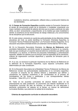 “2009 – Año de homenaje a Raúl SCALABRINI ORTÍZ”




Consejo Federal de Educación




       ciudadanía, derechos, participación, reflexión ética y construcción histórica de
       las identidades.

88. El Campo de Formación Específica posibilita ampliar la Formación General en
el campo de conocimiento propio de la orientación o modalidad, propiciando una
mayor cantidad y profundidad de saberes del área que es propia y particular de cada
oferta, es decir: acrecentando y especificando -en la medida que cada modalidad lo
admite- la enseñanza de las herramientas de trabajo intelectual y los conocimientos
de las disciplinas que la estructuran.

89. En este campo y teniendo en cuenta las particularidades de las diferentes ofertas
educativas del nivel, se podrá identificar la Formación Orientada Específica, la
Formación Técnico Profesional Específica 9 y la Formación Artística Específica. En la
educación secundaria orientada tendrá una extensión minima total de 700 hs reloj.

90. En la Educación Secundaria Orientada, los Marcos de Referencia serán
acordados federalmente, permitirán ajustar la propuesta formativa en su conjunto,
toda vez que constituyen un acuerdo nacional sobre los contenidos que definen cada
Orientación y su alcance, en términos de propuesta metodológica y profundización
esperada, detallan los saberes que se priorizan para los egresados de la orientación,
criterios de organización curricular específicos y opciones de formación para la
orientación.

91. A su vez, se reconoce la particular importancia de los Marcos de Referencia en
la definición de la Formación Específica, cuyos espacios curriculares serán
determinados por cada Jurisdicción.

92. En la Educación Secundaria de la Modalidad Técnico Profesional, los Marcos de
Referencia revisten las particularidades establecidas en la normativa específica:
“...enuncian el conjunto de los criterios básicos y estándares que definen y
caracterizan los aspectos sustantivos a ser considerados en el proceso de
homologación de los títulos o certificados y sus correspondientes ofertas
formativas...” (Res CFC y E n° 261/06).

93. Tanto en los acuerdos curriculares de alcance federal como en las
prescripciones de cada jurisdicción, se promoverá una relación equilibrada en la
composición curricular del plan de estudios, en términos de una adecuada y
pertinente combinación de saberes en el tiempo, en marcos de definiciones
curriculares flexibles, que potencien la calidad de la enseñanza.


    Criterios de organización curricular en educación secundaria



9
 La Formación Técnica específica se encuentra regulada en las Resoluciones de CFCyE n°
261/06 (artículo 14.5) y n° 47/08.
                              Resolución CFE Nº 84/09                               23
 