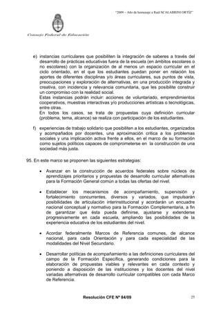 “2009 – Año de homenaje a Raúl SCALABRINI ORTÍZ”




Consejo Federal de Educación




   e) instancias curriculares que posibiliten la integración de saberes a través del
      desarrollo de prácticas educativas fuera de la escuela (en ámbitos escolares o
      no escolares) con la organización de al menos un espacio curricular en el
      ciclo orientado, en el que los estudiantes puedan poner en relación los
      aportes de diferentes disciplinas y/o áreas curriculares, sus puntos de vista,
      preocupaciones y exploración de alternativas, en una producción integrada y
      creativa, con incidencia y relevancia comunitaria, que les posibilite construir
      un compromiso con la realidad social.
      Estas instancias podrán incluir: acciones de voluntariado, emprendimientos
      cooperativos, muestras interactivas y/o producciones artísticas o tecnológicas,
      entre otras.
      En todos los casos, se trata de propuestas cuya definición curricular
      (problema, tema, alcance) se realiza con participación de los estudiantes.

   f) experiencias de trabajo solidario que posibiliten a los estudiantes, organizados
      y acompañados por docentes, una aproximación critica a los problemas
      sociales y una implicación activa frente a ellos, en el marco de su formación
      como sujetos políticos capaces de comprometerse en la construcción de una
      sociedad más justa.

95. En este marco se proponen las siguientes estrategias:

      •   Avanzar en la construcción de acuerdos federales sobre núcleos de
          aprendizajes prioritarios y propuestas de desarrollo curricular alternativas
          para la Formación General común a todas las ofertas del nivel.

      •   Establecer los mecanismos de acompañamiento, supervisión y
          fortalecimiento concurrentes, diversos y variados, que impulsarán
          posibilidades de articulación interinstitucional y acordarán un encuadre
          nacional conceptual y normativo para la Formación Complementaria, a fin
          de garantizar que ésta pueda definirse, ajustarse y extenderse
          progresivamente en cada escuela, ampliando las posibilidades de la
          experiencia educativa de los estudiantes del nivel.

      •   Acordar federalmente Marcos de Referencia comunes, de alcance
          nacional, para cada Orientación y para cada especialidad de las
          modalidades del Nivel Secundario.

      •   Desarrollar políticas de acompañamiento a las definiciones curriculares del
          campo de la Formación Específica, generando condiciones para la
          elaboración de propuestas viables y relevantes en cada contexto y
          poniendo a disposición de las instituciones y los docentes del nivel
          variadas alternativas de desarrollo curricular compatibles con cada Marco
          de Referencia.


                            Resolución CFE Nº 84/09                                        25
 