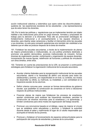 “2009 – Año de homenaje a Raúl SCALABRINI ORTÍZ”




Consejo Federal de Educación




acción institucional colectiva y sistemática que opere sobre las discontinuidades y
quiebres de las experiencias escolares de los estudiantes y las representaciones
que de estos tienen los docentes.

100. Por lo tanto las políticas y regulaciones que se implementen tendrán por objeto
habilitar a las instituciones para poner en juego diversos formatos y propuestas de
trabajo para la atención a la diversidad. Para ello se promoverán estrategias de
fortalecimiento institucional y el acompañamiento a los equipos directivos y
docentes, para diseñar estas variaciones y facilitar el intercambio entre las escuelas
y sus docentes, no solo para compartir experiencias sino también dar visibilidad a los
saberes que en ellas se produce respecto de la tarea de enseñar.

101. Fortalecer las escuelas secundarias, a través de la implementación de planes
de mejora jurisdiccionales e institucionales, es una política prioritaria destinada a
promover una gestión democrática, acciones institucionales de inclusión, formas
diversas de organización escolar, conformación y organización de equipos docentes,
incorporación de nuevas figuras, redefinición de funciones y políticas de vinculación
con otros ámbitos, entre otros.

102. Teniendo en cuenta las prescripciones de la LEN, se proponen a continuación
estrategias para fortalecer la organización institucional de la escuela secundaria:


   •   Acordar criterios federales para la reorganización institucional de las escuelas
       secundarias, atento a la necesidad de definir una escuela para todos los
       adolescentes y jóvenes, con especificidad en el nivel, su contexto, los modos
       de desarrollar su oferta, su matrícula, su modalidad, y con centralidad en la
       trayectoria escolar de los alumnos.

   •   Definir criterios comunes para avanzar en formas democráticas de gobierno
       escolar, que posibiliten la construcción de consensos en torno a decisiones
       respecto de políticas institucionales.

   •   Financiar planes de mejora que fortalezcan los procesos de enseñanza,
       aporten condiciones para sostener las trayectorias escolares, permitan la
       construcción de diversos recorridos para la enseñanza y el aprendizaje, y
       brinden condiciones para otros modos de organización del trabajo docente.

   •   Promover una convivencia basada en el diálogo, capaz de mejorar el vínculo
       que se establece entre educadores y alumnos, y fortalecer la autoridad
       docente desde el saber y reafirmando el lugar de un adulto responsable que
       acompaña el tránsito de los jóvenes.

   •   Promover y fortalecer el funcionamiento de espacios extracurriculares para la
       participación del conjunto de estudiantes y jóvenes de la comunidad.


                             Resolución CFE Nº 84/09                                        27
 