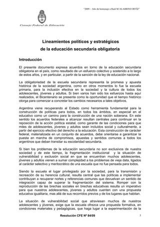 “2009 – Año de homenaje a Raúl SCALABRINI ORTÍZ”




Consejo Federal de Educación




                Lineamientos políticos y estratégicos
               de la educación secundaria obligatoria

Introducción
El presente documento expresa acuerdos en torno de la educación secundaria
obligatoria en el país, como resultado de un esfuerzo colectivo y sostenido a lo largo
de estos años, y en particular, a partir de la sanción de la ley de educación nacional.

La obligatoriedad de la escuela secundaria representa la promesa y apuesta
histórica de la sociedad argentina, como en otros momentos lo fue la escuela
primaria, para la inclusión efectiva en la sociedad y la cultura de todos los
adolescentes, jóvenes y adultos. Si bien varios han sido los esfuerzos hasta aquí
realizados, el Bicentenario se presenta como la oportunidad que el tiempo histórico
otorga para comenzar a concretar los cambios necesarios a tales objetivos.

Argentina viene recuperando al Estado como herramienta fundamental para la
construcción de políticas para todos, en todos los ámbitos, en especial en el
educativo como un camino para la construcción de una nación soberana. En este
sentido los acuerdos federales a alcanzar resultan centrales para continuar en la
reposición de la acción política estatal, como garante de las condiciones para que
miles de adolescentes, jóvenes y adultos sean incluidos social y culturalmente, a
partir del ejercicio efectivo del derecho a la educación. Esta construcción de carácter
federal, materializada en un conjunto de acuerdos, debe orientarse a garantizar la
puesta en marcha de compromisos, apuestas y sentidos comunes a todos los
argentinos que deban transitar su escolaridad secundaria.

Si bien los problemas de la educación secundaria no son exclusivos de nuestra
sociedad y de este tiempo, la fragmentación institucional y la situación de
vulnerabilidad y exclusión social en que se encuentran muchos adolescentes,
jóvenes y adultos vienen a sumar complejidad a los problemas de vieja data, ligados
al carácter selectivo y meritocrático de una escuela que no fue pensada para todos.

Siendo la escuela el lugar privilegiado por la sociedad, para la transmisión y
recreación de su herencia cultural, resulta central que las políticas a implementar
contribuyan a recuperar nortes y referencias comunes que devuelvan un sentido de
integración capaz de superar la fragmentación del sistema. Romper con la
reproducción de las brechas sociales en brechas educativas resulta un imperativo
para que nuestros adolescentes, jóvenes y adultos cuenten con una propuesta
educativa igualitaria, mas allá de sus recorridos previos y de los lugares que habitan.

La situación de vulnerabilidad social que atraviesan muchos de nuestros
adolescentes y jóvenes, exige que la escuela ofrezca una propuesta formativa, en
condiciones materiales y pedagógicas, que haga lugar a la experimentación de la

                             Resolución CFE Nº 84/09                                         3
 