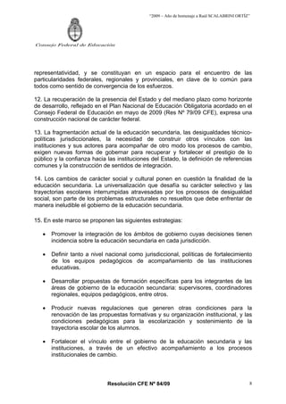 “2009 – Año de homenaje a Raúl SCALABRINI ORTÍZ”




Consejo Federal de Educación




representatividad, y se constituyan en un espacio para el encuentro de las
particularidades federales, regionales y provinciales, en clave de lo común para
todos como sentido de convergencia de los esfuerzos.

12. La recuperación de la presencia del Estado y del mediano plazo como horizonte
de desarrollo, reflejado en el Plan Nacional de Educación Obligatoria acordado en el
Consejo Federal de Educación en mayo de 2009 (Res Nº 79/09 CFE), expresa una
construcción nacional de carácter federal.

13. La fragmentación actual de la educación secundaria, las desigualdades técnico-
políticas jurisdiccionales, la necesidad de construir otros vínculos con las
instituciones y sus actores para acompañar de otro modo los procesos de cambio,
exigen nuevas formas de gobernar para recuperar y fortalecer el prestigio de lo
público y la confianza hacia las instituciones del Estado, la definición de referencias
comunes y la construcción de sentidos de integración.

14. Los cambios de carácter social y cultural ponen en cuestión la finalidad de la
educación secundaria. La universalización que desafía su carácter selectivo y las
trayectorias escolares interrumpidas atravesadas por los procesos de desigualdad
social, son parte de los problemas estructurales no resueltos que debe enfrentar de
manera ineludible el gobierno de la educación secundaria.

15. En este marco se proponen las siguientes estrategias:

   •   Promover la integración de los ámbitos de gobierno cuyas decisiones tienen
       incidencia sobre la educación secundaria en cada jurisdicción.

   •   Definir tanto a nivel nacional como jurisdiccional, políticas de fortalecimiento
       de los equipos pedagógicos de acompañamiento de las instituciones
       educativas.

   •   Desarrollar propuestas de formación específicas para los integrantes de las
       áreas de gobierno de la educación secundaria: supervisores, coordinadores
       regionales, equipos pedagógicos, entre otros.

   •   Producir nuevas regulaciones que generen otras condiciones para la
       renovación de las propuestas formativas y su organización institucional, y las
       condiciones pedagógicas para la escolarización y sostenimiento de la
       trayectoria escolar de los alumnos.

   •   Fortalecer el vínculo entre el gobierno de la educación secundaria y las
       instituciones, a través de un efectivo acompañamiento a los procesos
       institucionales de cambio.




                             Resolución CFE Nº 84/09                                         8
 