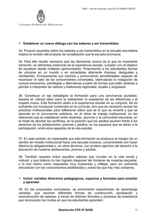 “2009 – Año de homenaje a Raúl SCALABRINI ORTÍZ”
Resolución CFE Nº 84/09
Consejo Federal de Educación
12
9 Establecer un nuevo diálogo con los saberes a ser transmitidos
34. Producir acuerdos sobre los saberes a ser transmitidos en la escuela secundaria
implica la revisión del proyecto de socialización que la escuela promueve.
35. Para ello resulta necesario que las decisiones acerca de lo que es importante
transmitir, en diferentes instancias de la experiencia escolar, cumplan con el objetivo
de socializar desde múltiples oportunidades. Proponiendo a los estudiantes formas
de ubicarse en un mundo y en sociedades altamente diversas, desiguales y
cambiantes. Enriqueciendo sus visiones y promoviendo sensibilidades capaces de
reconocer el valor de los conocimientos universales, estimulando la indagación de
nuevos escenarios, estrategias y alternativas a partir de formas que estén abiertas a
percibir e interpretar los valores y tradiciones regionales, locales y singulares.
36. Constituye un eje estratégico la formación para una convivencia pluralista,
basada en valores tales como la solidaridad, la aceptación de las diferencias y el
respeto mutuo. Esta formación atañe a la experiencia escolar en su conjunto. No es
suficiente con incorporar contenidos en la currícula, sino que es necesario revisar las
prácticas institucionales para reflexionar sobre qué es lo que se enseña y qué se
aprende en la convivencia cotidiana, en el clima de trabajo institucional, en las
relaciones que se establecen entre docentes, alumnos y la comunidad educativa, en
el modo de abordar los conflictos, en la posición que los adultos asumen frente a los
derechos de los adolescentes, jóvenes y adultos, en los espacios que se abren a la
participación, entre otros aspectos de la vida escolar.
37. En este sentido, es impensable que esta formación se produzca al margen de un
cambio de modelo institucional hacia una escuela inclusiva, comprometida con hacer
efectiva la obligatoriedad o, en otros términos, con el pleno ejercicio del derecho a la
educación de nuestros adolescentes, jóvenes y adultos.
38. También requiere incluir aquellos saberes que circulan en la vida social y
cultural, y que todavía no han logrado trasponer las fronteras de nuestras escuelas,
o lo han hecho como respuestas muy incipientes y reflejas, pero sin suficiente
articulación con los conocimientos establecidos y sobre los que hay más consenso.
9 Incluir variados itinerarios pedagógicos, espacios y formatos para enseñar
y aprender
39. En las propuestas curriculares, se promoverán experiencias de aprendizaje
variadas, que recorran diferentes formas de construcción, apropiación y
reconstrucción de saberes, a través de distintos formatos y procesos de enseñanza
que reconozcan los modos en que los estudiantes aprenden.
 