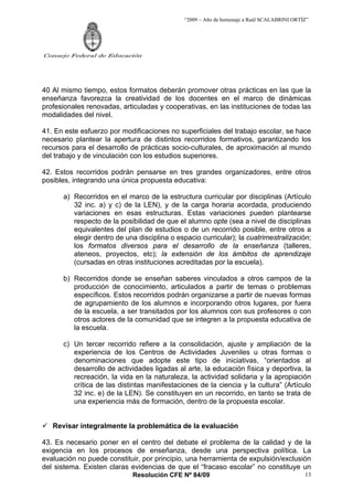 “2009 – Año de homenaje a Raúl SCALABRINI ORTÍZ”
Resolución CFE Nº 84/09
Consejo Federal de Educación
13
40 Al mismo tiempo, estos formatos deberán promover otras prácticas en las que la
enseñanza favorezca la creatividad de los docentes en el marco de dinámicas
profesionales renovadas, articuladas y cooperativas, en las instituciones de todas las
modalidades del nivel.
41. En este esfuerzo por modificaciones no superficiales del trabajo escolar, se hace
necesario plantear la apertura de distintos recorridos formativos, garantizando los
recursos para el desarrollo de prácticas socio-culturales, de aproximación al mundo
del trabajo y de vinculación con los estudios superiores.
42. Estos recorridos podrán pensarse en tres grandes organizadores, entre otros
posibles, integrando una única propuesta educativa:
a) Recorridos en el marco de la estructura curricular por disciplinas (Artículo
32 inc. a) y c) de la LEN), y de la carga horaria acordada, produciendo
variaciones en esas estructuras. Estas variaciones pueden plantearse
respecto de la posibilidad de que el alumno opte (sea a nivel de disciplinas
equivalentes del plan de estudios o de un recorrido posible, entre otros a
elegir dentro de una disciplina o espacio curricular); la cuatrimestralización;
los formatos diversos para el desarrollo de la enseñanza (talleres,
ateneos, proyectos, etc); la extensión de los ámbitos de aprendizaje
(cursadas en otras instituciones acreditadas por la escuela).
b) Recorridos donde se enseñan saberes vinculados a otros campos de la
producción de conocimiento, articulados a partir de temas o problemas
específicos. Estos recorridos podrán organizarse a partir de nuevas formas
de agrupamiento de los alumnos e incorporando otros lugares, por fuera
de la escuela, a ser transitados por los alumnos con sus profesores o con
otros actores de la comunidad que se integren a la propuesta educativa de
la escuela.
c) Un tercer recorrido refiere a la consolidación, ajuste y ampliación de la
experiencia de los Centros de Actividades Juveniles u otras formas o
denominaciones que adopte este tipo de iniciativas, “orientados al
desarrollo de actividades ligadas al arte, la educación física y deportiva, la
recreación, la vida en la naturaleza, la actividad solidaria y la apropiación
crítica de las distintas manifestaciones de la ciencia y la cultura” (Artículo
32 inc. e) de la LEN). Se constituyen en un recorrido, en tanto se trata de
una experiencia más de formación, dentro de la propuesta escolar.
9 Revisar integralmente la problemática de la evaluación
43. Es necesario poner en el centro del debate el problema de la calidad y de la
exigencia en los procesos de enseñanza, desde una perspectiva política. La
evaluación no puede constituir, por principio, una herramienta de expulsión/exclusión
del sistema. Existen claras evidencias de que el “fracaso escolar” no constituye un
 
