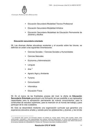 “2009 – Año de homenaje a Raúl SCALABRINI ORTÍZ”
Resolución CFE Nº 84/09
Consejo Federal de Educación
16
ƒ Educación Secundaria Modalidad Técnico Profesional
ƒ Educación Secundaria Modalidad Artística
ƒ Educación Secundaria Modalidad de Educación Permanente de
Jóvenes y Adultos
Educación secundaria orientada
58. Las diversas ofertas educativas existentes y el acuerdo sobre las futuras, se
definirán en orden a las siguientes Orientaciones:
ƒ Ciencias Sociales / Ciencias Sociales y Humanidades
ƒ Ciencias Naturales
ƒ Economía y Administración
ƒ Lenguas
ƒ Arte 2
ƒ Agrario /Agro y Ambiente
ƒ Turismo
ƒ Comunicación
ƒ Informática
ƒ Educación Física
59. En el marco de las finalidades propias del nivel, la oferta de Educación
Secundaria Orientada garantizará una formación tal que posibilite a sus egresados
capacidades para la apropiación permanente de nuevos conocimientos, para la
continuidad de estudios superiores, para la inserción en el mundo del trabajo y para
participar de la vida ciudadana.
60. Esto se desarrollará mediante una organización curricular que garantice una
experiencia educativa amplia y variada para los adolescentes y jóvenes, y les brinde
2
La orientación Arte supone una formación integral, con énfasis en: música, teatro, danza, artes visuales, diseño, artes
audiovisuales, multimedia u otras especialidades que pudieran definirse federalmente. La misma podrá plantearse en las
escuelas de modalidad artística propiamente dicha o de educación secundaria orientada En cualquier caso deberá adecuerse a
los acuerdos federales de la Modalidad Ed. Artìstica (ver “Educación secundaria modalidad artística”).
 