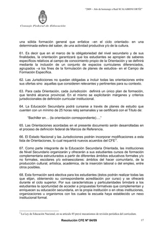 “2009 – Año de homenaje a Raúl SCALABRINI ORTÍZ”
Resolución CFE Nº 84/09
Consejo Federal de Educación
17
una sólida formación general que enfatice –en el ciclo orientado- en una
determinada esfera del saber, de una actividad productiva y/o de la cultura.
61. Es decir que en el marco de la obligatoriedad del nivel secundario y de sus
finalidades, la orientación garantizará que los estudiantes se apropien de saberes
específicos relativos al campo de conocimiento propio de la Orientación y se definirá
mediante la inclusión de un conjunto de espacios curriculares diferenciados,
agrupados –a los fines de la formulación de planes de estudios- en el Campo de
Formación Específica.
62. Las Jurisdicciones no quedan obligadas a incluir todas las orientaciones entre
sus ofertas sino aquellas que consideren relevantes y pertinentes para su contexto.
63. Para cada Orientación, cada Jurisdicción definirá un único plan de formación,
que tendrá alcance provincial. En el mismo se explicitarán márgenes y criterios
jurisdiccionales de definición curricular institucional.
64. La Educación Secundaria podrá cursarse a través de planes de estudio que
cuenten con un mínimo de 25 horas reloj semanales y se certificará con el Título de:
“Bachiller en… (la orientación correspondiente)….”
65. Las Orientaciones acordadas en el presente documento serán desarrolladas en
el proceso de definición federal de Marcos de Referencia.
66. El Estado Nacional y las Jurisdicciones podrán incorporar modificaciones a esta
lista de Orientaciones, lo cual requerirá nuevos acuerdos del CFE3
.
67. Como parte integrante de la Educación Secundaria Orientada, las instituciones
de Nivel Secundario organizarán y ofrecerán a sus estudiantes cursos de formación
complementaria estructurados a partir de diferentes ámbitos educativos formales y/o
no formales, escolares y/o extraescolares: ámbitos del hacer comunitario, de la
producción cultural, artística, académica, de la inserción laboral o del empleo, entre
otros posibles.
68. Esta formación será electiva para los estudiantes (éstos podrán realizar todas las
que elijan, obteniendo su correspondiente acreditación por curso) y se ofrecerá
durante el ciclo superior. Por sus características y particularidades brindará a los
estudiantes la oportunidad de acceder a propuestas formativas que complementan y
enriquecen su educación secundaria, en la propia institución o en otras instituciones,
organizaciones u organismos con los cuales la escuela haya establecido un nexo
institucional formal.
3
La Ley de Educación Nacional, en su articulo 85 prevé mecanismos de revisión periódica del curriculum.
 
