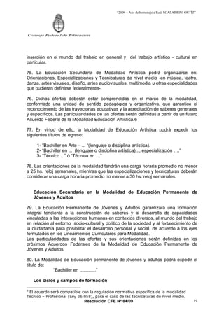 “2009 – Año de homenaje a Raúl SCALABRINI ORTÍZ”
Resolución CFE Nº 84/09
Consejo Federal de Educación
19
inserción en el mundo del trabajo en general y del trabajo artístico - cultural en
particular.
75. La Educación Secundaria de Modalidad Artística podrá organizarse en:
Orientaciones, Especializaciones y Tecnicaturas de nivel medio -en música, teatro,
danza, artes visuales, diseño, artes audiovisuales, multimedia u otras especialidades
que pudieran definirse federalmente-.
76. Dichas ofertas deberán estar comprendidas en el marco de la modalidad,
conformado una unidad de sentido pedagógica y organizativa, que garantice el
reconocimiento de las trayectorias educativas y la acreditación de saberes generales
y específicos. Las particularidades de las ofertas serán definidas a partir de un futuro
Acuerdo Federal de la Modalidad Educación Artística.6
77. En virtud de ello, la Modalidad de Educación Artística podrá expedir los
siguientes títulos de egreso:
1- “Bachiller en Arte – ... “(lenguaje o disciplina artística).
2- “Bachiller en ... (lenguaje o disciplina artística)..., especialización ….”
3- “Técnico ...” ó “Técnico en …”
78. Las orientaciones de la modalidad tendrán una carga horaria promedio no menor
a 25 hs. reloj semanales, mientras que las especializaciones y tecnicaturas deberán
considerar una carga horaria promedio no menor a 30 hs. reloj semanales.
Educación Secundaria en la Modalidad de Educación Permanente de
Jóvenes y Adultos
79. La Educación Permanente de Jóvenes y Adultos garantizará una formación
integral tendiente a la construcción de saberes y al desarrollo de capacidades
vinculadas a las interacciones humanas en contextos diversos, al mundo del trabajo
en relación al entorno socio-cultural y político de la sociedad y al fortalecimiento de
la ciudadanía para posibilitar el desarrollo personal y social, de acuerdo a los ejes
formulados en los Lineamientos Curriculares para Modalidad.
Las particularidades de las ofertas y sus orientaciones serán definidas en los
próximos Acuerdos Federales de la Modalidad de Educación Permanente de
Jóvenes y Adultos.
80. La Modalidad de Educación permanente de jóvenes y adultos podrá expedir el
título de:
“Bachiller en .............”
Los ciclos y campos de formación
6
El acuerdo será compatible con la regulación normativa específica de la modalidad
Técnico – Profesional (Ley 26.058), para el caso de las tecnicaturas de nivel medio.
 