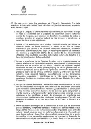 “2009 – Año de homenaje a Raúl SCALABRINI ORTÍZ”
Resolución CFE Nº 84/09
Consejo Federal de Educación
21
87. De este modo, todos los estudiantes de Educación Secundaria Orientada,
Modalidad Artística y Modalidad Técnico Profesional (de nivel secundario) accederán
a una formación que:
a) incluya la Lengua y la Literatura como espacio curricular específico a lo largo
de toda la escolaridad con el propósito de desarrollar saberes reflexivos
acerca del lenguaje, que redunden en beneficio de prácticas de lectura y
escritura, amplíen el universo cultural de los jóvenes y contribuyan al
desarrollo de su propia subjetividad.
b) habilite a los estudiantes para resolver matemáticamente problemas de
diferente índole, en forma autónoma, a través de un tipo de trabajo
matemático que permita a los alumnos interpretar información, establecer
relaciones, elaborar conjeturas, elegir un modelo para resolver los problemas
en cuestión, y argumentar acerca de la validez de los procedimientos
utilizados y los resultados obtenidos. Esto implica incluir esta disciplina a lo
largo de todos los años de la escolaridad.
c) incluya la enseñanza de las Ciencias Sociales, con el propósito general de
aportar a la formación de ciudadanos críticos, responsables, comprometidos y
solidarios con la sociedad de su tiempo, capaces de proyectar mejores
escenarios de vida y de trabajo para la propia y las futuras generaciones así
como de ejercer una actitud de debate y propuesta -informada, democrática y
proactiva- acerca de los temas y problemas sociales y ambientales de interés
colectivo. Esto requerirá focalizar específicamente en las dimensiones
temporales, espaciales y económicas de la vida social incluyendo la
enseñanza de diferentes disciplinas integrantes del área (Historia, Geografía y
Economía).
d) incluya los saberes de diversas Ciencias Naturales en ambos ciclos, de modo
que los estudiantes de cualquier oferta del nivel se encuentren preparados
para interactuar con los fenómenos naturales y profundizar en la construcción
de los modelos explicativos básicos de las ciencias; para comprender el
mundo natural y su funcionamiento y para tender puentes entre los saberes
cotidianos y los científicos, a partir de propuestas de enseñanza que
recuperen sus propias preguntas, inquietudes y explicaciones. Para ello será
necesario considerar los aportes específicos de la Física, la Química y la
Biología.
e) brinde educación tecnológica en el ciclo básico, a fin de que los estudiantes
puedan conocer y comprender conceptos relacionados con los modos en que
las personas intervienen de forma intencionada y organizada sobre el medio
natural y social, actuando sobre los materiales, la energía o la información, en
cada época, cultura y lugar. Esta intencionalidad, característica de la acción
tecnológica, brinda excelentes oportunidades de promover el desarrollo del
pensamiento estratégico relacionado con el diseño, la producción y el uso de
 