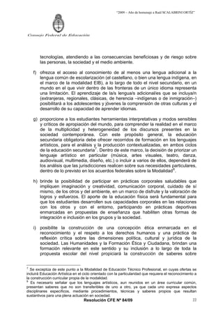 “2009 – Año de homenaje a Raúl SCALABRINI ORTÍZ”
Resolución CFE Nº 84/09
Consejo Federal de Educación
22
tecnologías, atendiendo a las consecuencias beneficiosas y de riesgo sobre
las personas, la sociedad y el medio ambiente.
f) ofrezca el acceso al conocimiento de al menos una lengua adicional a la
lengua común de escolarización (el castellano, o bien una lengua indígena, en
el marco de la modalidad EIB), a lo largo de todo el nivel secundario, en un
mundo en el que vivir dentro de las fronteras de un único idioma representa
una limitación. El aprendizaje de la/s lengua/s adicional/es que se incluya/n
(extranjeras, regionales, clásicas, de herencia –indígenas o de inmigración–)
posibilitará a los adolescentes y jóvenes la comprensión de otras culturas y el
desarrollo de su capacidad de aprender idiomas.
g) proporcione a los estudiantes herramientas interpretativas y modos sensibles
y críticos de apropiación del mundo, para comprender la realidad en el marco
de la multiplicidad y heterogeneidad de los discursos presentes en la
sociedad contemporánea. Con este propósito general, la educación
secundaria obligatoria debe ofrecer recorridos de formación en los lenguajes
artísticos, para el análisis y la producción contextualizadas, en ambos ciclos
de la educación secundaria7
. Dentro de este marco, la decisión de priorizar un
lenguaje artístico en particular (música, artes visuales, teatro, danza,
audiovisual, multimedia, diseño, etc.) o incluir a varios de ellos, dependerá de
los análisis que las jurisdicciones realicen sobre sus necesidades particulares,
dentro de lo previsto en los acuerdos federales sobre la Modalidad8
.
h) brinde la posibilidad de participar en prácticas corporales saludables que
impliquen imaginación y creatividad, comunicación corporal, cuidado de sí
mismo, de los otros y del ambiente, en un marco de disfrute y la valoración de
logros y esfuerzos. El aporte de la educación física será fundamental para
que los estudiantes desarrollen sus capacidades corporales en las relaciones
con los otros y con el entorno, participando en prácticas deportivas
enmarcadas en propuestas de enseñanza que habiliten otras formas de
integración e inclusión en los grupos y la sociedad.
i) posibilite la construcción de una concepción ética enmarcada en el
reconocimiento y el respeto a los derechos humanos y una práctica de
reflexión crítica sobre las dimensiones política, cultural y jurídica de la
sociedad. Las Humanidades y la Formación Ética y Ciudadana, brindan una
formación relevante en este sentido y su inclusión a lo largo de toda la
propuesta escolar del nivel propiciará la construcción de saberes sobre
7
Se exceptúa de este punto a la Modalidad de Educación Técnico Profesional, en cuyas ofertas se
incluirá Educación Artística en el ciclo orientado con la particularidad que requiera el reconocimiento a
la construcción curricular propia de la modalidad.
8
Es necesario señalar que los lenguajes artísticos, aun reunidos en un área curricular común,
presentan saberes que no son transferibles de uno a otro, ya que cada uno expresa aspectos
disciplinares específicos, mediante procedimientos, técnicas y saberes propios que resultan
sustantivos para una plena actuación en sociedad.
 