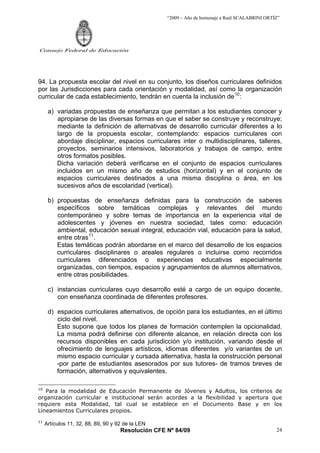 “2009 – Año de homenaje a Raúl SCALABRINI ORTÍZ”
Resolución CFE Nº 84/09
Consejo Federal de Educación
24
94. La propuesta escolar del nivel en su conjunto, los diseños curriculares definidos
por las Jurisdicciones para cada orientación y modalidad, así como la organización
curricular de cada establecimiento, tendrán en cuenta la inclusión de10
:
a) variadas propuestas de enseñanza que permitan a los estudiantes conocer y
apropiarse de las diversas formas en que el saber se construye y reconstruye;
mediante la definición de alternativas de desarrollo curricular diferentes a lo
largo de la propuesta escolar, contemplando: espacios curriculares con
abordaje disciplinar, espacios curriculares inter o multidisciplinares, talleres,
proyectos, seminarios intensivos, laboratorios y trabajos de campo, entre
otros formatos posibles.
Dicha variación deberá verificarse en el conjunto de espacios curriculares
incluidos en un mismo año de estudios (horizontal) y en el conjunto de
espacios curriculares destinados a una misma disciplina o área, en los
sucesivos años de escolaridad (vertical).
b) propuestas de enseñanza definidas para la construcción de saberes
específicos sobre temáticas complejas y relevantes del mundo
contemporáneo y sobre temas de importancia en la experiencia vital de
adolescentes y jóvenes en nuestra sociedad, tales como: educación
ambiental, educación sexual integral, educación vial, educación para la salud,
entre otras11
.
Estas temáticas podrán abordarse en el marco del desarrollo de los espacios
curriculares disciplinares o areales regulares o incluirse como recorridos
curriculares diferenciados o experiencias educativas especialmente
organizadas, con tiempos, espacios y agrupamientos de alumnos alternativos,
entre otras posibilidades.
c) instancias curriculares cuyo desarrollo esté a cargo de un equipo docente,
con enseñanza coordinada de diferentes profesores.
d) espacios curriculares alternativos, de opción para los estudiantes, en el último
ciclo del nivel.
Esto supone que todos los planes de formación contemplen la opcionalidad.
La misma podrá definirse con diferente alcance, en relación directa con los
recursos disponibles en cada jurisdicción y/o institución, variando desde el
ofrecimiento de lenguajes artísticos, idiomas diferentes y/o variantes de un
mismo espacio curricular y cursada alternativa, hasta la construcción personal
-por parte de estudiantes asesorados por sus tutores- de tramos breves de
formación, alternativos y equivalentes.
10
Para la modalidad de Educación Permanente de Jóvenes y Adultos, los criterios de
organización curricular e institucional serán acordes a la flexibilidad y apertura que
requiere esta Modalidad, tal cual se establece en el Documento Base y en los
Lineamientos Curriculares propios.
11
Artículos 11, 32, 88, 89, 90 y 92 de la LEN
 