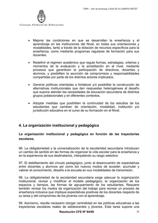 “2009 – Año de homenaje a Raúl SCALABRINI ORTÍZ”
Resolución CFE Nº 84/09
Consejo Federal de Educación
26
• Mejorar las condiciones en que se desarrollan la enseñanza y el
aprendizaje en las instituciones del Nivel, en todas sus orientaciones y
modalidades, tanto a través de la dotación de recursos específicos para la
enseñanza, como mediante programas regulares de formación para sus
docentes.
• Redefinir el régimen académico que regula formas, estrategias, criterios y
momentos de la evaluación y la acreditación en el nivel, mediante
procesos que garanticen la participación de directivos, docentes y
alumnos, y posibiliten la asunción de compromisos y responsabilidades
compartidas por parte de los distintos actores implicados.
• Generar políticas orientadas a fortalecer y/o posibilitar la construcción de
alternativas institucionales que den respuestas heterogéneas al desafío
que supone atender las necesidades de educación secundaria de distintos
grupos poblacionales y en diferentes contextos.
• Adoptar medidas que posibiliten la continuidad de los estudios de los
estudiantes que cambian de orientación, modalidad, institución y/o
jurisdicción educativa en el curso de su formación en el Nivel.
4. La organización institucional y pedagógica
La organización institucional y pedagógica en función de las trayectorias
escolares.
96. La obligatoriedad y la universalización de la escolaridad secundaria introducen
un cambio de sentido en las formas de organizar la vida escolar para la enseñanza y
en la experiencia de sus destinatarios, interpelando su rasgo selectivo.
97. El debilitamiento del vínculo pedagógico, junto al desencuentro de expectativas
entre docentes y alumnos así como los nuevos modos de acceder, acumular y
valorar el conocimiento, desafía a la escuela en sus modalidades de transmisión.
98. La obligatoriedad de la escolaridad secundaria exige adecuar la organización
institucional, revisar y modificar el modelo pedagógico, la organización de los
espacios y tiempos, las formas de agrupamiento de los estudiantes. Requiere
también revisar los modos de organización del trabajo para recrear un proceso de
enseñanza inclusiva que implique expectativas positivas de los docentes respecto de
su tarea y del compromiso de los jóvenes con el aprendizaje.
99. Asimismo, resulta necesario otorgar centralidad en las políticas educativas a las
trayectorias escolares reales de adolescentes y jóvenes. Esta tarea supone una
 
