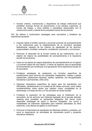 “2009 – Año de homenaje a Raúl SCALABRINI ORTÍZ”
Resolución CFE Nº 84/09
Consejo Federal de Educación
28
• Acordar criterios, orientaciones y dispositivos de trabajo institucional que
posibiliten diversas formas de aproximación a los estudios superiores, al
mundo del trabajo, y otros ámbitos y actividades relacionados con la
construcción social y cultural de los proyectos futuros de los jóvenes.
103. Se definen a continuación estrategias para acompañar y fortalecer las
trayectorias escolares:
• Impulsar desde el ámbito nacional y provincial acciones de acompañamiento
a las instituciones para la implementación de la normativa acordada
federalmente respecto de los criterios de regularidad de los alumnos,
presencialidad, movilidad, evaluación, acreditación, promoción y convivencia.
• Promover el desarrollo de la función tutorial de las instituciones, con el
objetivo de mejorar las posibilidades de acompañamiento a la trayectoria
escolar de los jóvenes.
• Incluir en los planes de mejora dispositivos de acompañamiento en el ingreso
y la primera etapa del ciclo básico, a través de espacios para el aprendizaje
de herramientas que contribuyan a la apropiación de la experiencia escolar en
la secundaria.
• Fortalecer estrategias de aceleración y/o formatos específicos de
escolarización para: alumnos con sobreedad, trabajadores, madres y padres
adolecentes, poblaciones migrantes, adultos, repitentes, con discapacidades
transitorias o permanentes, entre otros.
• Organizar dispositivos específicos de apoyo para los estudiantes con
dificultades, paralelamente a la cursada de las clases comunes; como clases
complementarias sobre temas que implican mayor complejidad en el
aprendizaje, a lo largo del año y en los períodos de receso escolar.
• Fortalecer la expansión de las estrategias para la finalización de la
secundaria, de los alumnos que habiendo egresado de la escuela adeuden
materias para completar su escolaridad obligatoria. Del mismo modo
desarrollar estrategias de apoyo a alumnos rezagados, con turnos y
modalidades de exámenes especiales para materias adeudadas de años
anteriores, a los efectos de agilizar su terminación.
• Promover el intercambio de estudiantes de diferentes ámbitos y contextos, así
como la organización de actividades de voluntariado juvenil y proyectos
educativos solidarios.
 
