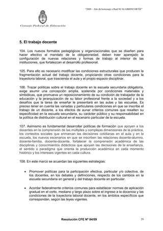 “2009 – Año de homenaje a Raúl SCALABRINI ORTÍZ”
Resolución CFE Nº 84/09
Consejo Federal de Educación
29
5. El trabajo docente
104. Los nuevos formatos pedagógicos y organizacionales que se diseñen para
hacer efectivo el mandato de la obligatoriedad, deben traer aparejado la
configuración de nuevas relaciones y formas de trabajo al interior de las
instituciones, que fortalezcan el desarrollo profesional.
105. Para ello es necesario modificar las condiciones estructurales que producen la
fragmentación actual del trabajo docente, propiciando otras condiciones para la
trayectoria laboral, que trascienda el aula y el propio espacio disciplinar.
106. Trazar políticas sobre el trabajo docente en la escuela secundaria obligatoria,
exige asumir una concepción amplia, sostenida por condiciones materiales y
simbólicas, que promueva un reposicionamiento de su condición de trabajador de la
educación y la jerarquización de su labor profesional frente a la sociedad y a los
desafíos que la tarea de enseñar le presentará en las aulas y las escuelas. Es
preciso tener en cuenta las variadas y particulares condiciones en que se inscribe el
trabajo de un docente, a los efectos de aunar criterios comunes que resalten su
especificidad en la escuela secundaria, su carácter público y su responsabilidad en
la política de distribución cultural en el escenario particular de la escuela.
107. Asimismo es fundamental desarrollar políticas de formación que apoyen a los
docentes en la comprensión de las múltiples y complejas dimensiones de la práctica,
los contextos sociales que enmarcan las decisiones cotidianas en el aula y en la
escuela, los nuevos escenarios en que se inscriben las relaciones docente-alumno,
docente-familia, docente-docente, fortalecer la comprensión académica de las
disciplinas y conocimientos didácticos que apoyen las decisiones de la enseñanza,
el sentido o paradigma que orienta la producción académica en cada momento
histórico y los intereses vigentes en cada cultura.
108. En este marco se acuerdan las siguientes estrategias:
• Promover políticas para la participación efectiva, particular y/o colectiva, de
los docentes, en los debates y definiciones, respecto de los cambios en la
escuela secundaria en general y del trabajo docente en particular.
• Acordar federalmente criterios comunes para establecer normas de aplicación
gradual en el corto, mediano y largo plazo sobre el ingreso a la docencia y las
condiciones de la trayectoria laboral docente, en los ámbitos específicos que
correspondan, según las leyes vigentes.
 