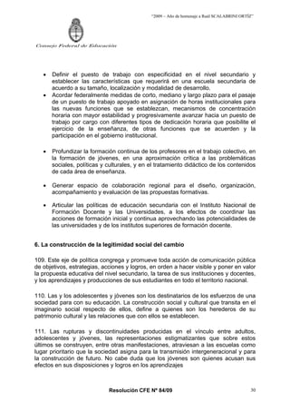 “2009 – Año de homenaje a Raúl SCALABRINI ORTÍZ”
Resolución CFE Nº 84/09
Consejo Federal de Educación
30
• Definir el puesto de trabajo con especificidad en el nivel secundario y
establecer las características que requerirá en una escuela secundaria de
acuerdo a su tamaño, localización y modalidad de desarrollo.
• Acordar federalmente medidas de corto, mediano y largo plazo para el pasaje
de un puesto de trabajo apoyado en asignación de horas institucionales para
las nuevas funciones que se establezcan, mecanismos de concentración
horaria con mayor estabilidad y progresivamente avanzar hacia un puesto de
trabajo por cargo con diferentes tipos de dedicación horaria que posibilite el
ejercicio de la enseñanza, de otras funciones que se acuerden y la
participación en el gobierno institucional.
• Profundizar la formación continua de los profesores en el trabajo colectivo, en
la formación de jóvenes, en una aproximación crítica a las problemáticas
sociales, políticas y culturales, y en el tratamiento didáctico de los contenidos
de cada área de enseñanza.
• Generar espacio de colaboración regional para el diseño, organización,
acompañamiento y evaluación de las propuestas formativas.
• Articular las políticas de educación secundaria con el Instituto Nacional de
Formación Docente y las Universidades, a los efectos de coordinar las
acciones de formación inicial y continua aprovechando las potencialidades de
las universidades y de los institutos superiores de formación docente.
6. La construcción de la legitimidad social del cambio
109. Este eje de política congrega y promueve toda acción de comunicación pública
de objetivos, estrategias, acciones y logros, en orden a hacer visible y poner en valor
la propuesta educativa del nivel secundario, la tarea de sus instituciones y docentes,
y los aprendizajes y producciones de sus estudiantes en todo el territorio nacional.
110. Las y los adolescentes y jóvenes son los destinatarios de los esfuerzos de una
sociedad para con su educación. La construcción social y cultural que transita en el
imaginario social respecto de ellos, define a quienes son los herederos de su
patrimonio cultural y las relaciones que con ellos se establecen.
111. Las rupturas y discontinuidades producidas en el vínculo entre adultos,
adolescentes y jóvenes, las representaciones estigmatizantes que sobre estos
últimos se construyen, entre otras manifestaciones, atraviesan a las escuelas como
lugar prioritario que la sociedad asigna para la transmisión intergeneracional y para
la construcción de futuro. No cabe duda que los jóvenes son quienes acusan sus
efectos en sus disposiciones y logros en los aprendizajes
 
