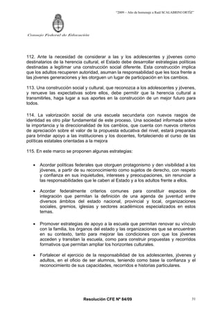 “2009 – Año de homenaje a Raúl SCALABRINI ORTÍZ”
Resolución CFE Nº 84/09
Consejo Federal de Educación
31
112. Ante la necesidad de considerar a las y los adolescentes y jóvenes como
destinatarios de la herencia cultural, el Estado debe desarrollar estrategias políticas
destinadas a legitimar una construcción social diferente. Esta construcción implica
que los adultos recuperen autoridad, asuman la responsabilidad que les toca frente a
las jóvenes generaciones y les otorguen un lugar de participación en los cambios.
113. Una construcción social y cultural, que reconozca a los adolescentes y jóvenes,
y renueve las expectativas sobre ellos, debe permitir que la herencia cultural a
transmitirles, haga lugar a sus aportes en la construcción de un mejor futuro para
todos.
114. La valorización social de una escuela secundaria con nuevos rasgos de
identidad es otro pilar fundamental de este proceso. Una sociedad informada sobre
la importancia y la direccionalidad de los cambios, que cuenta con nuevos criterios
de apreciación sobre el valor de la propuesta educativa del nivel, estará preparada
para brindar apoyo a las instituciones y los docentes, fortaleciendo el curso de las
políticas estatales orientadas a la mejora
115. En este marco se proponen algunas estrategias:
• Acordar políticas federales que otorguen protagonismo y den visibilidad a los
jóvenes, a partir de su reconocimiento como sujetos de derecho, con respeto
y confianza en sus inquietudes, intereses y preocupaciones, sin renunciar a
las responsabilidades que le caben al Estado y a los adultos frente a ellos.
• Acordar federalmente criterios comunes para constituir espacios de
integración que permitan la definición de una agenda de juventud entre
diversos ámbitos del estado nacional, provincial y local, organizaciones
sociales, gremios, iglesias y sectores académicos especializados en estos
temas.
• Promover estrategias de apoyo a la escuela que permitan renovar su vínculo
con la familia, los órganos del estado y las organizaciones que se encuentran
en su contexto, tanto para mejorar las condiciones con que los jóvenes
acceden y transitan la escuela, como para construir propuestas y recorridos
formativos que permitan ampliar los horizontes culturales.
• Fortalecer el ejercicio de la responsabilidad de los adolescentes, jóvenes y
adultos, en el oficio de ser alumnos, teniendo como base la confianza y el
reconocimiento de sus capacidades, recorridos e historias particulares.
 