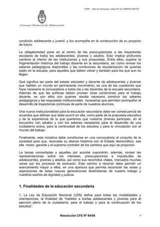 “2009 – Año de homenaje a Raúl SCALABRINI ORTÍZ”
Resolución CFE Nº 84/09
Consejo Federal de Educación
4
condición adolescente y juvenil, y los acompañe en la construcción de su proyecto
de futuro.
La obligatoriedad pone en el centro de las preocupaciones a las trayectorias
escolares de todos los adolescentes, jóvenes y adultos. Esto implica profundos
cambios al interior de las instituciones y sus propuestas. Entre ellos, superar la
fragmentación histórica del trabajo docente en la secundaria, así como revisar los
saberes pedagógicos disponibles y las condiciones de escolarización de quienes
están en la escuela, para aquellos que deben volver y también para los que aun no
llegan.
Qué significa ser parte del estado educador y docente de adolescentes y jóvenes
que habitan un mundo en permanente movimiento, es una de las cuestiones que
hace necesaria la convocatoria a todos los y las docentes de la escuela secundaria.
Además de que las políticas deben proveer otras condiciones para el trabajo
docente, es con ellos con quienes resulta necesario construir los saberes
pedagógicos y las respuestas institucionales necesarias que permitan acompañar el
desarrollo de trayectorias continuas de parte de nuestros alumnos.
Una nueva institucionalidad para la educación secundaria debe ser consecuencia de
acuerdos que definan que debe ocurrir en ella, como parte de la propuesta educativa
y de la experiencia de la que queremos que nuestros jóvenes participen, en el
encuentro con adultos y con los saberes necesarios para el desarrollo de una
ciudadanía activa, para la continuidad de los estudios y para la vinculación con el
mundo del trabajo.
Finalmente, esta iniciativa debe constituirse en una convocatoria al conjunto de la
sociedad para que, renovada su alianza histórica con el Estado democrático, sea
ella motor, garante y el supremo contralor de los cambios que aquí se proponen.
La tareas concertadas y aquellas por acordar supondrán, además, revisar las
representaciones sobre los intereses, preocupaciones e inquietudes de
adolescentes, jóvenes y adultos, así como sus recorridos vitales, marcados muchas
veces por los procesos de exclusión. Este camino a recorrer debe permitir un
acercamiento mayor a ellos, en una apertura que permita reconocer las voces y
aspiraciones de estas nuevas generaciones destinatarias de nuestro trabajo y
nuestros sueños de dignidad y justicia.
1. Finalidades de la educación secundaria
1. La Ley de Educación Nacional (LEN) define para todas las modalidades y
orientaciones, la finalidad de “habilitar a los/las adolescentes y jóvenes para el
ejercicio pleno de la ciudadanía, para el trabajo y para la continuación de los
estudios”.
 