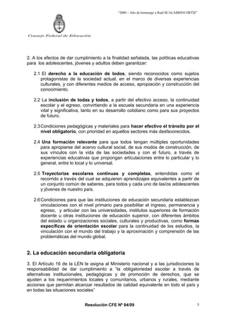 “2009 – Año de homenaje a Raúl SCALABRINI ORTÍZ”
Resolución CFE Nº 84/09
Consejo Federal de Educación
5
2. A los efectos de dar cumplimiento a la finalidad señalada, las políticas educativas
para los adolescentes, jóvenes y adultos deben garantizar:
2.1 El derecho a la educación de todos, siendo reconocidos como sujetos
protagonistas de la sociedad actual, en el marco de diversas experiencias
culturales, y con diferentes medios de acceso, apropiación y construcción del
conocimiento.
2.2 La inclusión de todas y todos, a partir del efectivo acceso, la continuidad
escolar y el egreso, convirtiendo a la escuela secundaria en una experiencia
vital y significativa, tanto en su desarrollo cotidiano como para sus proyectos
de futuro.
2.3Condiciones pedagógicas y materiales para hacer efectivo el tránsito por el
nivel obligatorio, con prioridad en aquellos sectores más desfavorecidos.
2.4 Una formación relevante para que todos tengan múltiples oportunidades
para apropiarse del acervo cultural social, de sus modos de construcción, de
sus vínculos con la vida de las sociedades y con el futuro, a través de
experiencias educativas que propongan articulaciones entre lo particular y lo
general, entre lo local y lo universal.
2.5 Trayectorias escolares continuas y completas, entendidas como el
recorrido a través del cual se adquieren aprendizajes equivalentes a partir de
un conjunto común de saberes, para todos y cada uno de las/os adolescentes
y jóvenes de nuestro país.
2.6Condiciones para que las instituciones de educación secundaria establezcan
vinculaciones con el nivel primario para posibilitar el ingreso, permanencia y
egreso, y articular con las universidades, institutos superiores de formación
docente u otras instituciones de educación superior, con diferentes ámbitos
del estado u organizaciones sociales, culturales y productivas, como formas
específicas de orientación escolar para la continuidad de los estudios, la
vinculación con el mundo del trabajo y la aproximación y comprensión de las
problemáticas del mundo global.
2. La educación secundaria obligatoria
3. El Artículo 16 de la LEN le asigna al Ministerio nacional y a las jurisdicciones la
responsabilidad de dar cumplimiento a “la obligatoriedad escolar a través de
alternativas institucionales, pedagógicas y de promoción de derechos, que se
ajusten a los requerimientos locales y comunitarios, urbanos y rurales, mediante
acciones que permitan alcanzar resultados de calidad equivalente en todo el país y
en todas las situaciones sociales”
 