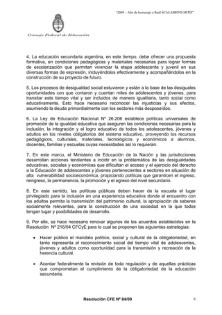 “2009 – Año de homenaje a Raúl SCALABRINI ORTÍZ”
Resolución CFE Nº 84/09
Consejo Federal de Educación
6
4. La educación secundaria argentina, en este tiempo, debe ofrecer una propuesta
formativa, en condiciones pedagógicas y materiales necesarias para lograr formas
de escolarización que permitan vivenciar la etapa adolescente y juvenil en sus
diversas formas de expresión, incluyéndolos efectivamente y acompañándolos en la
construcción de su proyecto de futuro.
5. Los procesos de desigualdad social estuvieron y están a la base de las desiguales
oportunidades con que contaron y cuentan miles de adolescentes y jóvenes, para
transitar este tiempo vital y ser incluidos de manera igualitaria, tanto social como
educativamente. Esto hace necesario reconocer las injusticias y sus efectos,
asumiendo la deuda primordialmente con los sectores más desposeídos.
6. La Ley de Educación Nacional Nº 26.206 establece políticas universales de
promoción de la igualdad educativa que aseguren las condiciones necesarias para la
inclusión, la integración y el logro educativo de todos los adolescentes, jóvenes y
adultos en los niveles obligatorios del sistema educativo, proveyendo los recursos
pedagógicos, culturales, materiales, tecnológicos y económicos a alumnos,
docentes, familias y escuelas cuyas necesidades así lo requieran.
7. En este marco, el Ministerio de Educación de la Nación y las jurisdicciones
desarrollan acciones tendientes a incidir en la problemática de las desigualdades
educativas, sociales y económicas que dificultan el acceso y el ejercicio del derecho
a la Educación de adolescentes y jóvenes pertenecientes a sectores en situación de
alta vulnerabilidad socioeconómica, propiciando políticas que garanticen el ingreso,
reingreso, la permanencia, la promoción y el egreso del nivel secundario.
8. En este sentido, las políticas públicas deben hacer de la escuela el lugar
privilegiado para la inclusión en una experiencia educativa donde el encuentro con
los adultos permita la transmisión del patrimonio cultural, la apropiación de saberes
socialmente relevantes, para la construcción de una sociedad en la que todos
tengan lugar y posibilidades de desarrollo.
9. Por ello, se hace necesario renovar algunos de los acuerdos establecidos en la
Resolución Nº 216/04 CFCyE para lo cual se proponen las siguientes estrategias:
• Hacer público el mandato político, social y cultural de la obligatoriedad, en
tanto representa el reconocimiento social del tiempo vital de adolescentes,
jóvenes y adultos como oportunidad para la transmisión y recreación de la
herencia cultural.
• Acordar federalmente la revisión de toda regulación y de aquellas prácticas
que comprometan el cumplimiento de la obligatoriedad de la educación
secundaria.
 