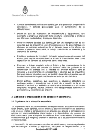 “2009 – Año de homenaje a Raúl SCALABRINI ORTÍZ”
Resolución CFE Nº 84/09
Consejo Federal de Educación
7
• Acordar federalmente políticas que contribuyan a la generación progresiva de
condiciones y cambios pedagógicos para el cumplimiento de la
obligatoriedad.
• Definir un plan de inversiones en infraestructura y equipamiento, que
acompañe la progresiva ampliación de la cobertura, extendiendo la oferta en
sus diferentes modalidades y ámbitos de desarrollo.
• Poner en marcha políticas que contribuyan con una reorganización de las
escuelas que se encuentren sobredimensionadas por la gran matrícula de
alumnos, en unidades educativas de un tamaño menor a los efectos de
mejorar el gobierno institucional, el trabajo colectivo de los docentes y la
atención a los alumnos.
• Establecer acciones de vinculación del sector educativo con otras áreas del
Estado, para mejorar las condiciones de acceso a la escolaridad, tales como
la provisión de servicios de transporte, salud, entre otras.
• Promover el trabajo asociado entre el Estado y las organizaciones de la
sociedad civil, como así también con distintas áreas de gobierno en la
construcción de alianzas con la finalidad de articular recursos para el
reingreso y la permanencia de adolescentes y jóvenes que se encuentren
fuera del sistema educativo, como así también desarrollar estrategias para el
fortalecimiento de las trayectorias de quienes están ya escolarizados.
• Definir políticas específicas que garanticen la educación obligatoria en
contextos rurales y poblaciones que, a partir de la sanción de la ley de
educación nacional, son reconocidos como sujetos de derecho a la educación
obligatoria: indígenas, adultos, personas con discapacidades transitorias o
permanentes y en contextos de encierro.
3. Gobierno y organización de la educación secundaria.
3.1 El gobierno de la educación secundaria.
10. El gobierno de la educación conlleva la responsabilidad ético-política de definir
quién enseña, quién aprende, qué se enseña y bajo qué condiciones se desarrolla
este proceso. Implica la construcción de un proyecto que prevea la participación de
actores con responsabilidades diferenciadas y la disponibilidad de recursos de
distinta naturaleza para acompañar las acciones. Para hacer efectiva la concreción
de lineamientos que integren y orienten el desarrollo de la educación secundaria en
el mediano plazo.
11. Una acción de esta naturaleza requiere de definiciones y marcos regulatorios
que reconstruyan autoridad y legitimidad, recuperen la responsabilidad y la
 