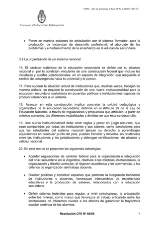 “2009 – Año de homenaje a Raúl SCALABRINI ORTÍZ”
Resolución CFE Nº 84/09
Consejo Federal de Educación
9
• Poner en marcha acciones de articulación con el sistema formador, para la
producción de instancias de desarrollo profesional, el abordaje de los
problemas y el fortalecimiento de la enseñanza en la educación secundaria.
3.2 La organización de un sistema nacional
16. El carácter sistémico de la educación secundaria se define por su alcance
nacional y por la condición vinculante de una construcción federal que incluye las
iniciativas y aportes jurisdiccionales, en un espacio de integración que resguarda el
sentido de convergencia hacia lo universal y lo común.
17. Para superar la situación actual de instituciones que, muchas veces, trabajan de
manera aislada, se requiere la construcción de una nueva institucionalidad para la
educación secundaria sustentada en acuerdos políticos e institucionales capaces de
producir referencias a un sistema.
18. Avanzar en esta construcción implica concretar la unidad pedagógica y
organizativa de la educación secundaria, definida en el Artículo 29 de la Ley de
Educación Nacional, a través de regulaciones y propuestas que articulen, a partir de
criterios comunes, las diferentes modalidades y ámbitos en que esta se desarrolla.
19. Una nueva institucionalidad debe crear reglas y poner en juego recursos, que
sean compartidos por todas las instituciones y sus actores, como condiciones para
que los estudiantes del sistema nacional ejerzan su derecho a aprendizajes
equivalentes en cualquier punto del país, puedan transitar y moverse sin obstáculos
entre las instituciones y las jurisdicciones y obtengan certificaciones de alcance y
validez nacional.
20. En este marco se proponen las siguientes estrategias:
• Acordar regulaciones de carácter federal para la organización e integración
del nivel secundario en la Argentina, relativos a los modelos institucionales, la
organización y diseño curricular, el régimen académico y de convivencia, y los
criterios de organización del trabajo docente.
• Diseñar políticas y constituir espacios que permitan la integración horizontal
de instituciones y docentes, favorezcan intercambios de experiencias
educativas y la producción de saberes, relacionados con la educación
secundaria.
• Definir criterios federales para regular, a nivel jurisdiccional, la articulación
entre los niveles, como marco que favorezca el trabajo articulado entre las
instituciones de diferentes niveles a los efectos de garantizar la trayectoria
escolar continua de los alumnos.
 