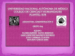 UNIVERSIDAD NACIONAL AUTÓNOMA DE MÉXICO COLEGIO DE CIENCIAS Y HUMANIDADES PLANTEL: SUR ASIGNATURA: ADMINISTRACIÓN II GRUPO: 605 EQUIPO:  FLORES JIMÉNEZ  DANYA BERENICE GASCA SÁNCHEZ MAURICIO RODRIGO JULIO CARBAJAL CLAUDIA SAUCEDO GARCÍA SARA 