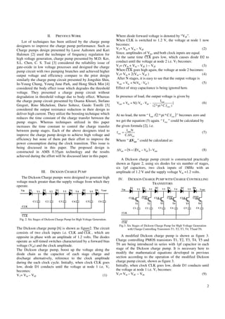 II.   PREVIOUS WORK                              Where diode forward voltage is denoted by “Vdf”.
    Lot of techniques has been utilized by the charge pump                 When CLK is switched to 1.2 V, the voltage at node 1 now
designers to improve the charge pump performance. Such as                  becomes:
Charge pumps design presented by Lasse Aaltonen and Kari                   V1= Vin + Vin – Vdf                                           (2)
Halonen [2] used the technique of frequency regulation for                 Since, amplitudes of Vin, and both clock inputs are equal.
high voltage generation, charge pump presented by M.D. Ker,                At the same time CLK goes low, which causes diode D2 to
S.L. Chen, C. S. Tsai [3] considered the reliability issue of              conduct until the voltage at node 2 i.e. V2 becomes:
gate-oxide in low voltage processes and designed the charge                V2= (Vin + Vin – Vdf ) – Vdf                                  (3)
pump circuit with two pumping branches and achieved higher                 When CLK goes high again, the voltage at node 2 becomes:
output voltage and efficiency compare to the prior design                  V2= Vin + 2(Vin – Vdf )                                       (4)
similarly the charge pump circuit presented by Jongshin Shin,               After N stages, it is easy to see that the output voltage is
In-Young Chung, Young June Park, and Hong Shick Min [4]                    Vout = Vin + N(Vin - Vdf )                                    (5)
considered the body effect issue which degrades the threshold              Effect of stray capacitance is being ignored here.
voltage. They presented a charge pump circuit without
degradation in threshold voltage due to body effect. Whereas               In presence of load, the output voltage is given by
the charge pump circuit presented by Osama Khouri, Stefano                                                       Iout
                                                                           Vout = Vin + N[( Vin - Vdf -                       ]              (6)
Gregori, Rino Micheloni, Dario Soltesz, Guido Torelli [5]                                                 (2 * pi * C.f osc )
considered the output resistance reduction in their design to
deliver high current. They utilize the boosting technique which            At no load, the term “ Iout / (2 * pi * C.f osc ) ” becomes zero and
reduces the time constant of the charge transfer between the
pump stages. Whereas techniques utilized in this paper                     we get the equation (5) again. “ f osc ” could be calculated by
increases the time constant to control the charge transfer                 the given formula [2], i.e.
between pump stages. Each of the above designers tried to                             Iout N
                                                                           f osc =                                                           (7)
improve the charge pump design to achieve high voltage and                           C.∆Vtot
efficiency but none of them put their effort to improve the                Where “ ∆Vtot ” could be calculated as:
power consumption during the clock transition. This issue is
being discussed in this paper. The proposed design is
                                                                           ∆Vtot = (N + 1)(Vin − Vdf ) − Vout                                (8)
constructed in AMS 0.35µm technology and the results
achieved during the effort will be discussed later in this paper.
                                                                              A Dickson charge pump circuit is constructed practically
                                                                           shown as figure 2, using six diodes for six number of stages,
                                                                           six 1pf capacitors, two clock inputs of 1MHz with an
                   III.     DICKSON CHARGE PUMP                            amplitude of 1.2 V and the supply voltage Vin =1.2 volts.
   The Dickson Charge pumps were designed to generate high                  IV.        DICKSON CHARGE PUMP WITH CHARGE CONTROLLING
voltage much greater than the supply voltage from which they                                        TRANSISTORS
operate.




  Fig. 2. Six Stages of Dickson Charge Pump for High Voltage Generation.

                                                                             Fig.3. Six Stages of Dickson Charge Pump for High Voltage Generation
The Dickson charge pump [6] is shown as figure2. The circuit                        with Charge Controlling Transistors T1, T2, T3, T4, T5and T6.
consists of two clock inputs i.e. CLK and CLK , which are
opposite in phase with an amplitude of 1.2 volts. The diodes                   A modified Dickson charge pump is shown as figure 3.
operate as self-timed switches characterized by a forward bias             Charge controlling PMOS transistors T1, T2, T3, T4, T5 and
voltage (Vdf) and the clock amplitude.                                     T6 are being introduced in series with 1pf capacitor in each
The Dickson charge pump, boost up the voltage along the                    stage of the Dickson charge pump. It is necessary here to
diode chain as the capacitor of each stage charge and                      modify the mathematical equations developed in previous
discharge alternatively, reference to the clock amplitude                  section according to the operation of the modified Dickson
during the each clock cycle. Initially, when clock CLK goes                charge pump circuit, shown as figure 3.
low, diode D1 conducts until the voltage at node 1 i.e. V1                 Initially, when clock CLK goes low, diode D1 conducts until
becomes:                                                                   the voltage at node 1 i.e. V1 becomes:
V1= Vin – Vdf                                            (1)               V1= Vin – Vdf – Vds                                     (9)


                                                                                                                                                    2
 