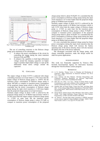 charge pump which is about 54.02µW. It is concluded that the
                                                                               power consumption of Dickson charge pump during the input
                                                                               clock transition is 8.73 times higher than the proposed charge
                                                                               pump at 10 Mohm load resistance.
                                                                               Similarly output voltage of about 4.611V is achieved by the
                                                                               proposed charge pump at 40 Mohm load resistance which is
                                                                               only 2.23% lower than the output voltage of Dickson charge
                                                                               pump i.e. 4.716V on same load, but the transition power
                                                                               consumption of Dickson charge pump is about 37.05µW as
                                                                               compare to transition power consumption of the proposed
                                                                               charge pump which is about 16.82µW. It is concluded that the
                                                                               power consumption of Dickson charge pump during the input
                                                                               clock transition is 2.2 times higher than the proposed charge
                                                                               pump on 40 Mohm load resistance.
                                                                                  It is also concluded that proposed charge pump has better
Fig.7: Power consumption, with and without Charge Controlling Transistors at
                                                                               power consumption during the input clock transition than the
                                 40 MOhm Load                                  Dickson charge pump which will increase the battery
                                                                               operating time of the device directly, hence will also increase
  The use of controlling transistor in the Dickson charge                      the battery life time of the device indirectly.
pump, gives minimum of two advantages.                                            The advantages associated with the charge pump, with
  1.     It reduces the power consumption of the circuit by                    charge controlling transistors, make this design useful for
         controlling the charge during the clock transition                    other low power applications.
         between CLK and CLK.
  2.     It enhances the capability to hold high differential
         voltage around the charging capacitors on higher                                                 ACKNOWLEDGMENT
         stages to produce high output voltage, to cope up the                 This work was financially supported by Vinnova (The
         differential break down voltage around the                            Swedish Governmental Agency for Innovation Systems)
         capacitors.                                                           through the Vinn Excellence centers program.
                                                                                                              REFERENCES
                           VI.    CONCLUSION                                   [1]   A. K. Jonscher, “Energy Losses in Charging and Discharging of
                                                                                     Capacitors”, IEEE Transactions on Electrical Insulation Vol. EI-22
                                                                                     No.4, August 1987.
The output voltage of about 5.537V is achieved with charge
                                                                               [2]   Lasse Aaltonen and Kari Halonen, “On-Chip Charge-Pump with
controlling transistor at no-load which is 2.74% lower than the                      Continuous Frequency Regulation for Precision High-Voltage
output voltage of Dickson charge pump i.e. 5.693V, but the                           Generation”. 978-1-4244-3732-0/09/$25.00 ©2009
transition power consumption of Dickson charge pump is                         [3]   M.D. Ker, S.L. Chen, C.S. Tsai, “ Design of Charge Pump cir with
about 340.5µW as compare to transition power consumption                             Consideration of gate-oxide reliability in low-voltage processes,” IEEE
                                                                                     Journal of Solid State Circuits, vol. 41, NO. 5, MAY 2006.
of the proposed charge pump which is about 28.85µW. It is
                                                                               [4]   Jongshin Shin, In-Young Chung, Young June Park, and Hong Shick
concluded that the power consumption of Dickson charge                               Min, “A New Charge Pump Without Degradation in Threshold Voltage
pump during the input clock transition is 11.80 times higher                         Due to Body Effect”, IEEE Journal of Solid State Circuits, vol. 35, NO. 8,
than the proposed charge pump on no-load resistance.                                 AUGUST 2000.
Similarly output voltage of about 3.16V is achieved by the                     [5]   Osama Khouri, Stefano Gregori, Rino Micheloni, Dario Soltesz, Guido
proposed charge pump on 10 Mohm load resistance which is                             Torelli, “Low Output Resistance Charge Pump for Flash Memory
                                                                                     Programming”, 0-7695-1242-9/01 $10.00 © 2001 IEEE.
15.26% lower than the output voltage of Dickson charge pump
                                                                               [6]   J.F. Dickson, “On-chip high-voltage generation in MNOS integrated
i.e. 3.729V on same load, but the transition power                                   circuits using an improved voltage multiplier technique,” IEEE J. Solid-
consumption of Dickson charge pump is about 471.5µW as                               State Circuits, vol.SC-11, no.3, pp.374–378, June 1976.
compare to transition power consumption of the proposed




                                                                                                                                                             4
 