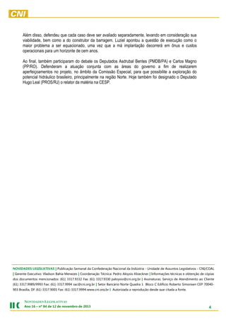 Além disso, defendeu que cada caso deve ser avaliado separadamente, levando em consideração sua
viabilidade, bem como a do construtor da barragem. Luziel apontou a questão de execução como o
maior problema a ser equacionado, uma vez que a má implantação decorrerá em ônus e custos
operacionais para um horizonte de cem anos.
Ao final, também participaram do debate os Deputados Asdrubal Bentes (PMDB/PA) e Carlos Magno
(PP/RO). Defenderam a atuação conjunta com as áreas do governo a fim de realizarem
aperfeiçoamentos no projeto, no âmbito da Comissão Especial, para que possibilite a exploração do
potencial hidráulico brasileiro, principalmente na região Norte. Hoje também foi designado o Deputado
Hugo Leal (PROS/RJ) o relator da matéria na CESP.

NOVIDADES LEGISLATIVAS | Publicação Semanal da Confederação Nacional da Indústria - Unidade de Assuntos Legislativos - CNI/COAL
| Gerente Executivo: Vladson Bahia Menezes | Coordenação Técnica: Pedro Aloysio Kloeckner | Informações técnicas e obtenção de cópias
dos documentos mencionados: (61) 3317.9332 Fax: (61) 3317.9330 paloysio@cni.org.br | Assinaturas: Serviço de Atendimento ao Cliente
(61) 3317.9989/9993 Fax: (61) 3317.9994 sac@cni.org.br | Setor Bancário Norte Quadra 1 Bloco C Edifício Roberto Simonsen CEP 70040903 Brasília, DF (61) 3317.9001 Fax: (61) 3317.9994 www.cni.org.br | Autorizada a reprodução desde que citada a fonte.

NOVIDADES LEGISLATIVAS
Ano 16 – nº 84 de 12 de novembro de 2013

4

 