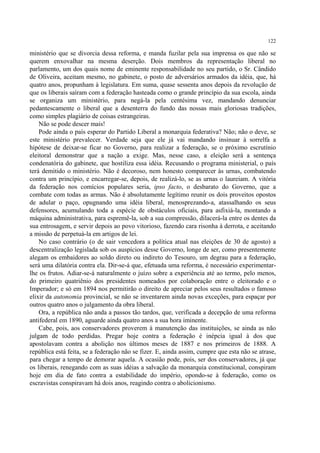 122

ministério que se divorcia dessa reforma, e manda fuzilar pela sua imprensa os que não se
querem enxovalhar na mesma deserção. Dois membros da representação liberal no
parlamento, um dos quais nome de eminente responsabilidade no seu partido, o Sr. Cândido
de Oliveira, aceitam mesmo, no gabinete, o posto de adversários armados da idéia, que, há
quatro anos, propunham à legislatura. Em suma, quase sessenta anos depois da revolução de
que os liberais saíram com a federação hasteada como o grande princípio da sua escola, ainda
se organiza um ministério, para negá-la pela centésima vez, mandando denunciar
pedantescamente o liberal que a desenterra do fundo das nossas mais gloriosas tradições,
como simples plagiário de coisas estrangeiras.
    Não se pode descer mais!
    Pode ainda o país esperar do Partido Liberal a monarquia federativa? Não; não o deve, se
este ministério prevalecer. Verdade seja que ele já vai mandando insinuar à sorrelfa a
hipótese de deixar-se ficar no Governo, para realizar a federação, se o próximo escrutínio
eleitoral demonstrar que a nação a exige. Mas, nesse caso, a eleição será a sentença
condenatória do gabinete, que hostiliza essa idéia. Recusando o programa ministerial, o país
terá demitido o ministério. Não é decoroso, nem honesto comparecer às urnas, combatendo
contra um princípio, e encarregar-se, depois, de realizá-lo, se as urnas o laureiam. A vitória
da federação nos comícios populares seria, ipso facto, o desbarato do Governo, que a
combate com todas as armas. Não é absolutamente legítimo reunir os dois proveitos opostos
de adular o paço, opugnando uma idéia liberal, menosprezando-a, atassalhando os seus
defensores, acumulando toda a espécie de obstáculos oficiais, para asfixiá-la, montando a
máquina administrativa, para espremê-la, sob a sua compressão, dilacerá-la entre os dentes da
sua entrosagem, e servir depois ao povo vitorioso, fazendo cara risonha à derrota, e aceitando
a missão de perpetuá-la em artigos de lei.
    No caso contrário (o de sair vencedora a política atual nas eleições de 30 de agosto) a
descentralização legislada sob os auspícios desse Governo, longe de ser, como presentemente
alegam os embaidores ao soldo direto ou indireto do Tesouro, um degrau para a federação,
será uma dilatória contra ela. Dir-se-á que, efetuada uma reforma, é necessário experimentar-
lhe os frutos. Adiar-se-á naturalmente o juízo sobre a experiência até ao termo, pelo menos,
do primeiro quatriênio dos presidentes nomeados por colaboração entre o eleitorado e o
Imperador; e só em 1894 nos permitirão o direito de apreciar pelos seus resultados o famoso
elixir da autonomia provincial, se não se inventarem ainda novas exceções, para espaçar por
outros quatro anos o julgamento da obra liberal.
    Ora, a república não anda a passos tão tardos, que, verificada a decepção de uma reforma
antifederal em 1890, aguarde ainda quatro anos a sua hora iminente.
    Cabe, pois, aos conservadores proverem à manutenção das instituições, se ainda as não
julgam de todo perdidas. Pregar hoje contra a federação é inépcia igual à dos que
apostolavam contra a abolição nos últimos meses de 1887 e nos primeiros de 1888. A
república está feita, se a federação não se fizer. E, ainda assim, cumpre que esta não se atrase,
para chegar a tempo de demorar aquela. A ocasião pode, pois, ser dos conservadores, já que
os liberais, renegando com as suas idéias a salvação da monarquia constitucional, conspiram
hoje em dia de fato contra a estabilidade do império, opondo-se à federação, como os
escravistas conspiravam há dois anos, reagindo contra o abolicionismo.
 