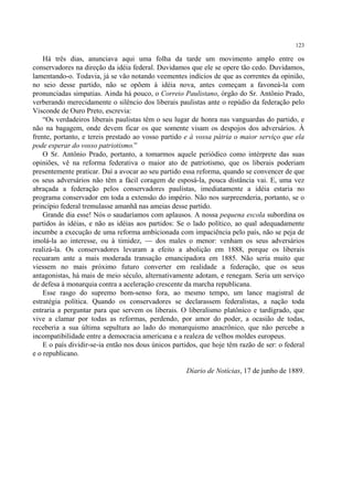 123

    Há três dias, anunciava aqui uma folha da tarde um movimento amplo entre os
conservadores na direção da idéia federal. Duvidamos que ele se opere tão cedo. Duvidamos,
lamentando-o. Todavia, já se vão notando veementes indícios de que as correntes da opinião,
no seio desse partido, não se opõem à idéia nova, antes começam a favoneá-la com
pronunciadas simpatias. Ainda há pouco, o Correio Paulistano, órgão do Sr. Antônio Prado,
verberando merecidamente o silêncio dos liberais paulistas ante o repúdio da federação pelo
Visconde de Ouro Preto, escrevia:
    “Os verdadeiros liberais paulistas têm o seu lugar de honra nas vanguardas do partido, e
não na bagagem, onde devem ficar os que somente visam os despojos dos adversários. À
frente, portanto, e tereis prestado ao vosso partido e à vossa pátria o maior serviço que ela
pode esperar do vosso patriotismo.”
    O Sr. Antônio Prado, portanto, a tomarmos aquele periódico como intérprete das suas
opiniões, vê na reforma federativa o maior ato de patriotismo, que os liberais poderiam
presentemente praticar. Daí a avocar ao seu partido essa reforma, quando se convencer de que
os seus adversários não têm a fácil coragem de esposá-la, pouca distância vai. E, uma vez
abraçada a federação pelos conservadores paulistas, imediatamente a idéia estaria no
programa conservador em toda a extensão do império. Não nos surpreenderia, portanto, se o
princípio federal tremulasse amanhã nas ameias desse partido.
    Grande dia esse! Nós o saudaríamos com aplausos. A nossa pequena escola subordina os
partidos às idéias, e não as idéias aos partidos: Se o lado político, ao qual adequadamente
incumbe a execução de uma reforma ambicionada com impaciência pelo país, não se peja de
imolá-la ao interesse, ou à timidez, — dos males o menor: venham os seus adversários
realizá-la. Os conservadores levaram a efeito a abolição em 1888, porque os liberais
recuaram ante a mais moderada transação emancipadora em 1885. Não seria muito que
viessem no mais próximo futuro converter em realidade a federação, que os seus
antagonistas, há mais de meio século, alternativamente adotam, e renegam. Seria um serviço
de defesa à monarquia contra a aceleração crescente da marcha republicana.
    Esse rasgo do supremo bom-senso fora, ao mesmo tempo, um lance magistral de
estratégia política. Quando os conservadores se declarassem federalistas, a nação toda
entraria a perguntar para que servem os liberais. O liberalismo platônico e tardígrado, que
vive a clamar por todas as reformas, perdendo, por amor do poder, a ocasião de todas,
receberia a sua última sepultura ao lado do monarquismo anacrônico, que não percebe a
incompatibilidade entre a democracia americana e a realeza de velhos moldes europeus.
    E o país dividir-se-ia então nos dous únicos partidos, que hoje têm razão de ser: o federal
e o republicano.

                                                     Díario de Notícias, 17 de junho de 1889.
 