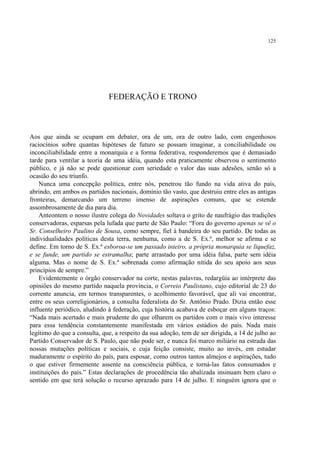125




                              FEDERAÇÃO E TRONO



Aos que ainda se ocupam em debater, ora de um, ora de outro lado, com engenhosos
raciocínios sobre quantas hipóteses de futuro se possam imaginar, a conciliabilidade ou
inconciliabilidade entre a monarquia e a forma federativa, responderemos que é demasiado
tarde para ventilar a teoria de uma idéia, quando esta praticamente observou o sentimento
público, e já não se pode questionar com seriedade o valor das suas adesões, senão só a
ocasião do seu triunfo.
    Nunca uma concepção política, entre nós, penetrou tão fundo na vida ativa do país,
abrindo, em ambos os partidos nacionais, domínio tão vasto, que destruiu entre eles as antigas
fronteiras, demarcando um terreno imenso de aspirações comuns, que se estende
assombrosamente de dia para dia.
    Anteontem o nosso ilustre colega do Novidades soltava o grito de naufrágio das tradições
conservadoras, esparsas pela lufada que parte de São Paulo: “Fora do governo apenas se vê o
Sr. Conselheiro Paulino de Sousa, como sempre, fiel à bandeira do seu partido. De todas as
individualidades políticas desta terra, nenhuma, como a de S. Ex.ª, melhor se afirma e se
define. Em torno de S. Ex.ª esboroa-se um passado inteiro, a própria monarquia se liquefaz,
e se funde, um partido se estramalha; parte arrastado por uma idéia falsa, parte sem idéia
alguma. Mas o nome de S. Ex.ª sobrenada como afirmação nítida do seu apoio aos seus
princípios de sempre.”
    Evidentemente o órgão conservador na corte, nestas palavras, redargüia ao intérprete das
opiniões do mesmo partido naquela província, o Correio Paulistano, cujo editorial de 23 do
corrente anuncia, em termos transparentes, o acolhimento favorável, que ali vai encontrar,
entre os seus correligionários, a consulta federalista do Sr. Antônio Prado. Dizia então esse
influente periódico, aludindo à federação, cuja história acabava de esboçar em alguns traços:
“Nada mais acertado e mais prudente do que olharem os partidos com o mais vivo interesse
para essa tendência constantemente manifestada em vários estádios do país. Nada mais
legítimo do que a consulta, que, a respeito da sua adoção, tem de ser dirigida, a 14 de julho ao
Partido Conservador de S. Paulo, que não pode ser, e nunca foi marco miliário na estrada das
nossas mutações políticas e sociais, e cuja feição consiste, muito ao invés, em estudar
maduramente o espírito do país, para esposar, como outros tantos almejos e aspirações, tudo
o que estiver firmemente assente na consciência pública, e torná-las fatos consumados e
instituições do país.” Estas declarações de procedência tão abalizada insinuam bem claro o
sentido em que terá solução o recurso aprazado para 14 de julho. E ninguém ignora que o
 
