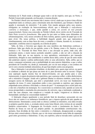126

fenômeno de S. Paulo tende a abranger quase todo o sul do império, nem que, no Norte, o
Partido Conservador propende, em boa parte, à mesma direção.
    No Partido Liberal esse movimento não é menos visível, ainda que os puxa-vistas oficiais
empenhem todos os esforços, para o dissimular atrás dos bastidores, que formam o fundo do
quadro à encenação do ministério 7 de junho. Este manda apregoar pelos seus arautos,
refulgentes na exultação da bem-aventurança oficial, que a federação é radicalmente
contrária à monarquia, e que, ainda quando a coroa, em assomo de mal pensada
magnanimidade, fizesse essa concessão ao Partido Liberal, dever estrito era do Visconde de
Ouro Preto recusá-la formalmente. Mas quem ler por entre as linhas esses ditirambos de
ultramonarquismo, verá, nesses arroubos de fúria realista, apenas a parte do papel que se diz
para el-rei. Há, nessa política, a habilidade daquele grande ator, que representava
simultaneamente, com as duas faces do rosto, a comédia e o drama, fazendo rir, ou tremer o
espectador, conforme estava à esquerda, ou à direita do palco.
    Sabe, de feito, o Governo que alguns dos seus membros são federalistas confessos e
professos. Sabe que chefes do seu partido, como o Sr. Dantas, como o Sr. Saraiva, a cuja
renúncia o Sr. Visconde de Ouro Preto deve a sua elevação ao posto, onde está, não
aceitariam ontem, e muito menos aceitarão amanhã o poder, a não ser sob a cláusula da
federação. Sabe que, na sua maioria, os seus apoiadores, sustentando-o por transação
oportunista, abrigam as suas candidaturas à sombra dessa idéia, certos de que de outro modo
não poderiam esperar a palma ambicionada sobre os seus adversários. Sabe, enfim, que as
urnas o ameaçam seriamente com a probabilidade de uma maioria federalista, a que o nobre
presidente do Conselho vai, desde já, insinuando, por voz de seus amigos, a sua cordura em
servir com a mesma lealdade entusiástica, de que hoje dispõe contra esse programa.
    Que a federação é um princípio triunfante, só duvidará, pois, quem cego estiver, ou quem
se condenar a abstrair do que passa em torno de si, para devanear entre as nuvens. Chegou
essa aspiração àquela mesma fase de desenvolvimento, em que pendia para o solo,
maturescente, à espera da primeira mão patriótica, que a quisesse colher, a idéia abolicionista,
sob o ministério Cotegipe. Ainda sob o gabinete Dantas se afirmava também, como hoje se
assegura acerca da federação, que aluir a propriedade servil, era tocar nos fundamentos
sagrados do trono. E como respondiam então a essa coarctada os espíritos, que julgavam
empenhada nessa reforma a felicidade e a honra do país? “A monarquia deve existir para nós,
e não nós a benefício da monarquia. Se o escravismo se cristalizou nela, opondo ao curso da
nossa prosperidade a montanha dos preconceitos do cativeiro, siga a instituição condenada a
sorte das suas alianças; mas cumpra-se a vontade da nação; vinguem-se os direitos da
humanidade; satisfaça-se a necessidade inadiável.”
    A federação chegou igualmente a esse período fatal de desenlace; acrescendo em seu
favor não ter contra si os embaraços formidáveis, que a riqueza agrícola do país opunha ao
abolicionismo. Dominando a arena onde se oferece combate ao ministério, essa idéia invadiu
os próprios quartéis deste, e, aventada ontem como lema liberal, está a termos de ser amanhã
bandeira conservadora. A linguagem do Novidades revela o insulamento do ilustre Sr.
Paulino de Sousa no seio de seu próprio partido. As parcialidades constitucionais vão,
portanto, ficar divididas de fato entre o ministério e a federação, desaparecendo as antigas
divisas entre conservadores e liberais, que se vão trocar unicamente numa linha de separação
geral entre governistas e federalistas. A luta, nos espíritos, acha-se travada entre a pessoa do
 