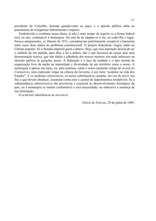 127

presidente do Conselho, fazendo guarda-vento ao paço, e a opinião pública adita ao
pensamento de reorganizar federalmente o império.
    Estabelecido o certâmen nessa altura, já não é mais tempo de inquirir se a forma federal
será, ou não, coadunável à monarquia. Ou esta há de adaptar-se a ela, ou ceder-lhe o lugar.
Nossos antepassados, os liberais de 1831, consideravam perfeitamente exeqüível a harmonia
entre esses dous dados do problema constitucional. O projeto federalista vingou então na
Câmara popular: foi o Senado imperial quem o deteve. Hoje, que essa aspiração deixou de ser
o símbolo de um partido, para ditar a lei a ambos, não é que havemos de recuar ante uma
demonstração teórica, que não iludiu a sabedoria dos nossos maiores, em nada inferiores na
intuição política às gerações atuais. A federação é o laço de unidade e o tipo normal da
organização livre da nação na imensidade e diversidade de um território como o nosso. A
monarquia é apenas um meio, ou, para usarmos, como o nosso eminente colega do Jornal do
Commercio, uma expressão vulgar na ciência do Governo, é um mero “acidente na vida dos
Estados”. E os acidentes removem-se, os meios substituem-se, quando, em vez de servir aos
fins a que devem obedecer, assumem contra eles o caráter de impedimentos irredutíveis. Se a
independência administrativa das províncias é essencial ao desenvolvimento fisiológico do
país, ou a monarquia se mostra conformável a essa necessidade, ou subscreve a sentença da
sua eliminação.
    O acidental subordina-se ao inevitável.

                                                    Diário de Notícias, 29 de junho de 1889.
 