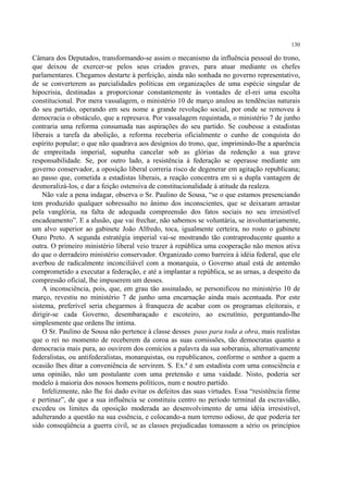 130

Câmara dos Deputados, transformando-se assim o mecanismo da influência pessoal do trono,
que deixou de exercer-se pelos seus criados graves, para atuar mediante os chefes
parlamentares. Chegamos destarte à perfeição, ainda não sonhada no governo representativo,
de se converterem as parcialidades políticas em organizações de uma espécie singular de
hipocrisia, destinadas a proporcionar constantemente às vontades de el-rei uma escolta
constitucional. Por mera vassalagem, o ministério 10 de março anulou as tendências naturais
do seu partido, operando em seu nome a grande revolução social, por onde se removeu à
democracia o obstáculo, que a represava. Por vassalagem requintada, o ministério 7 de junho
contraria uma reforma consumada nas aspirações do seu partido. Se coubesse a estadistas
liberais a tarefa da abolição, a reforma receberia oficialmente o cunho de conquista do
espírito popular; o que não quadrava aos desígnios do trono, que, imprimindo-lhe a aparência
de empreitada imperial, supunha cancelar sob as glórias da redenção a sua grave
responsabilidade. Se, por outro lado, a resistência à federação se operasse mediante um
governo conservador, a oposição liberal correria risco de degenerar em agitação republicana;
ao passo que, cometida a estadistas liberais, a reação concentra em si a dupla vantagem de
desmoralizá-los, e dar a feição ostensiva de constitucionalidade à atitude da realeza.
    Não vale a pena indagar, observa o Sr. Paulino de Sousa, “se o que estamos presenciando
tem produzido qualquer sobressalto no ânimo dos inconscientes, que se deixaram arrastar
pela vanglória, na falta de adequada compreensão dos fatos sociais no seu irresistível
encadeamento”. E a alusão, que vai frechar, não sabemos se voluntária, se involuntariamente,
um alvo superior ao gabinete João Alfredo, toca, igualmente certeira, no rosto o gabinete
Ouro Preto. A segunda estratégia imperial vai-se mostrando tão contraproducente quanto a
outra. O primeiro ministério liberal veio trazer à república uma cooperação não menos ativa
do que o derradeiro ministério conservador. Organizado como barreira à idéia federal, que ele
averbou de radicalmente inconciliável com a monarquia, o Governo atual está de antemão
comprometido a executar a federação, e até a implantar a república, se as urnas, a despeito da
compressão oficial, lhe impuserem um desses.
    A inconsciência, pois, que, em grau tão assinalado, se personificou no ministério 10 de
março, revestiu no ministério 7 de junho uma encarnação ainda mais acentuada. Por este
sistema, preferível seria chegarmos à franqueza de acabar com os programas eleitorais, e
dirigir-se cada Governo, desembaraçado e escoteiro, ao escrutínio, perguntando-lhe
simplesmente que ordens lhe intima.
    O Sr. Paulino de Sousa não pertence à classe desses paus para toda a obra, mais realistas
que o rei no momento de receberem da coroa as suas comissões, tão democratas quanto a
democracia mais pura, ao ouvirem dos comícios a palavra da sua soberania, alternativamente
federalistas, ou antifederalistas, monarquistas, ou republicanos, conforme o senhor a quem a
ocasião lhes ditar a conveniência de servirem. S. Ex.ª é um estadista com uma consciência e
uma opinião, não um postulante com uma pretensão e uma vaidade. Nisto, poderia ser
modelo à maioria dos nossos homens políticos, num e noutro partido.
    Infelizmente, não lhe foi dado evitar os defeitos das suas virtudes. Essa “resistência firme
e pertinaz”, de que a sua influência se constituiu centro no período terminal da escravidão,
excedeu os limites da oposição moderada ao desenvolvimento de uma idéia irresistível,
adulterando a questão na sua essência, e colocando-a num terreno odioso, de que poderia ter
sido conseqüência a guerra civil, se as classes prejudicadas tomassem a sério os princípios
 