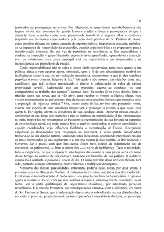 131

invocados na propaganda escravista. Por felicidade, o proselitismo anti-abolicionista não
logrou incutir nos domínios da grande lavoura a idéia errônea e provocadora de que a
abolição fosse o roubo contra uma propriedade inviolável e sagrada. Mas a confiança
inspirada aos elementos conservadores pela capacidade política do Sr. Paulino de Sousa,
cujas opiniões tinham, em certas camadas do espírito público, importância oracular, embalou-
as na esperança da longevidade da escravidão, quando urgia movê-las a se prepararem para a
transformação iminente. Se, em vez de pertinácia na resistência, se lhes aconselhasse a
cordura na transação, o golpe libertador encontrá-las-ia aparelhadas, operando-se a transição
sem os infortúnios, cuja causa principal está na imprevidência dos interessados e na
intransigência dos promotores da reação.
    Desta responsabilidade não se salva o ilustre chefe conservador, tanto mais quanto a sua
política ainda a vem agravar agora, insistindo, com a fé de um sebastianismo incrível em
inteligências como a sua, na reivindicação indenizista, anacronismo a que já deu sepultura
perpétua o senso comum. Julga-se S. Ex.ª “obrigado a não propor, nas eleições deste ano,
candidatos, que não tenham reconhecido o direito à indenização do valor da extinta
propriedade servil”. Redobrando este seu propósito, exorta ao combate “os seus
companheiros no trabalho dos campos”, dizendo-lhes: “Se tendes fé no vosso direito, fazei-o
triunfar agora nas urnas, que se vão abrir, para receber os vossos sufrágios; elegei, para
vossos representantes no parlamento, fora de outras preocupações, homens que tomem a peito
a reparação da injustiça sofrida.” Ora, mexer nesta ferida, reviver esta pretensão morta,
evocar este espetro de uma satisfação impossível, é prolongar a erronia, a que esses, para
quem S. Ex.ª apela, devem os dissabores da sua condição atual. Despertar nessas classes o
sentimento da sua força pelo trabalho e não os instintos da mendicidade já tão pronunciados
no país, inspirá-las no pensamento de buscarem a reconstituição da sua fortuna na expansão
da prosperidade geral, eis onde estaria hoje o espírito moderador, o espírito conciliador, o
espírito coordenador, cuja influência facilitaria a reconstrução do Estado. Reerguendo
exigências já abonançadas pela resignação ao inevitável, a velha guarda conservadora
transvia-se da sua direção natural, semeando lutas infecundas, acariciando pretensões em que
os mais interessados já não cogitavam, e a que ela mesma já não poderia, se lhe coubesse o
Governo, dar o pasto, com que lhes acena. Esses raros eleitos da indenização hão de
encontrar, no parlamento, — bem o sabem eles — o vazio da indiferença. Toda a autoridade,
toda a eloqüência, de que dispuserem, não logrará dar ocasião a uma peleja séria em torno
desse farrapo do sudário de um cadáver, hasteado em bandeira de um partido. O auditório
escutá-los-á sorrindo, e passará à ordem do dia. O único proveito desse artifício eleitoral terá
sido, portanto, alongar sofrimentos, reabrir úlceras, e multiplicar desenganos.
    Nenhuma das nossas parcialidades, entretanto, poderia hoje, atirar, por esse crime, a
primeira pedra ao Manifesto Paulino. A indenização é a mina, que todas elas têm explorado.
Explorou-a o ministério João Alfredo com o seu projeto dos bancos hipotecários. Explora-a
agora o ministério Celso, com os seus auxílios à lavoura, admiravelmente discutidos, nesta
folha, sob a justa qualificação de empréstimos dinásticos, por amestrado jornalista
republicano. É o mesmo Prometeu, sob transfigurações variadas, com a diferença, em favor
do Sr. Paulino de Sousa, que a indenização direta estaria subordinada, na sua distribuição, a
um critério positivo, proporcionando as suas reparações à importância do dano, ao passo que
 