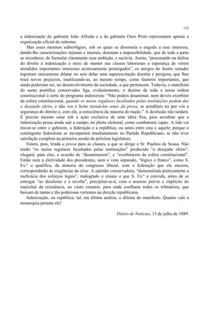 132

a indenização do gabinete João Alfredo e a do gabinete Ouro Preto representam apenas a
organização oficial do suborno.
    Mas esses mesmos subterfúgios, sob os quais se dissimula o engodo a esse interesse,
dando-lhe caracterizações injustas e imorais, denotam a impossibilidade, que de toda a parte
se reconhece, de formular claramente essa ambição, e saciá-la. Assim, “procurando na defesa
do direito à indenização o meio de manter nas classes laboriosas a esperança de verem
atendidos importantes interesses acintosamente postergados”, os amigos do ilustre senador
lograram unicamente dilatar no seio delas uma superexcitação doentia e perigosa, que lhes
trará novos prejuízos, inutilizando-as, ao mesmo tempo, como fautores importantes, que
ainda poderiam ser, no desenvolvimento da sociedade, a que pertencem. Todavia, o manifesto
do sumo pontífice conservador liga, evidentemente, o destino de toda a nossa ordem
constitucional à sorte do programa indenizista: “Não podeis desanimar, nem deveis exorbitar
da esfera constitucional, quando os meios regulares facultados pelas instituições podem dar
o desejado efeito, e não vos é lícito recusá-los antes da prova, se acreditais ter por vós a
segurança do direito e, com ela, a consciência da maioria da nação.” A desilusão não tardará.
É preciso mesmo estar sob a ação exclusiva de uma idéia fixa, para acreditar que a
indenização possa ainda sair a campo, no pleito eleitoral, como combatente capaz. A lide vai
travar-se entre o gabinete, a federação e a república, ou antes entre esta e aquele; porque o
contingente federalista se incorporará imediatamente no Partido Republicano, se não tiver
satisfação completa na primeira sessão da próxima legislatura.
    Estará, pois, tirada a prova para as classes, a que se dirige o Sr. Paulino de Sousa. Não
tendo “os meios regulares facultados pelas instituições” produzido “o desejado efeito”,
chegará, para elas, a ocasião de “desanimarem”, e “exorbitarem da esfera constitucional”.
Então nem a eletividade dos presidentes, nem o voto separado, “lógico e franco”, como S.
Ex.ª o qualifica, da minoria do congresso liberal, com a federação que ele encerra,
corresponderão às exigências da crise. A opinião conservadora, “demonstrada praticamente a
ineficácia dos esforços legais”, malogrado o ensaio a que S. Ex.ª a convida, antes de se
entregar “ao desalento e à revolta”, precipitar-se-á, com o assenso prévio e implícito do
marechal da resistência, no vasto estuário, para onde confluem todos os tributários, que
baixam de tantas e tão poderosas vertentes na direção republicana.
    Indenização, ou república: tal, em última análise, o dilema do manifesto. Quanto vale a
monarquia perante ele!

                                                     Diário de Notícias, 13 de julho de 1889.
 