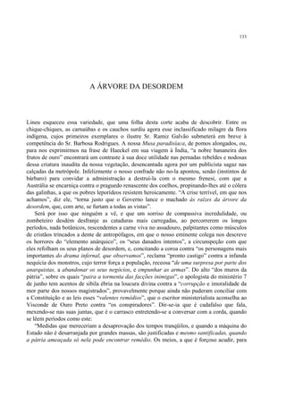 133




                           A ÁRVORE DA DESORDEM



Lineu esqueceu essa variedade, que uma folha desta corte acaba de descobrir. Entre os
chique-chiques, as carnaúbas e os cauchos surdiu agora esse inclassificado milagre da flora
indígena, cujos primeiros exemplares o ilustre Sr. Ramiz Galvão submeterá em breve à
competência do Sr. Barbosa Rodrigues. A nossa Musa paradisíaca, de pomos alongados, ou,
para nos exprimirmos na frase de Haeckel em sua viagem à Índia, “a nobre bananeira dos
frutos de ouro” encontrará um contraste à sua doce utilidade nas pernadas rebeldes e nodosas
dessa criatura inaudita da nossa vegetação, desencantada agora por um publicista sagaz nas
calçadas da metrópole. Infelizmente o nosso confrade não no-la apontou, senão (instintos de
bárbaro) para convidar a administração a destruí-la com o mesmo frenesi, com que a
Austrália se encarniça contra o praguedo renascente dos coelhos, propinando-lhes até o cólera
das galinhas, a que os pobres leporídeos resistem heroicamente. “A crise terrível, em que nos
achamos”, diz ele, “torna justo que o Governo lance o machado às raízes da árvore da
desordem, que, com arte, se furtam a todas as vistas”.
    Será por isso que ninguém a vê, e que um sorriso de compassiva incredulidade, ou
zombeteiro desdém desfranje as cataduras mais carregadas, ao percorrerem os longos
períodos, nada botânicos, rescendentes a carne viva no assadouro, palpitantes como músculos
de cristãos trincados a dente de antropófagos, em que o nosso eminente colega nos descreve
os horrores do “elemento anárquico”, os “seus danados intentos”, a circunspeção com que
eles refolham os seus planos de desordem, e, concitando a coroa contra “os personagens mais
importantes do drama infernal, que observamos”, reclama “pronto castigo” contra a infanda
nequícia dos monstros, cujo terror força a população, receosa “de uma surpresa por parte dos
anarquistas, a abandonar os seus negócios, e empunhar as armas”. Do alto “dos muros da
pátria”, sobre os quais “paira a tormenta das facções inimigas”, o apologista do ministério 7
de junho tem acentos de sibila ébria na loucura divina contra a “corrupção e imoralidade da
mor parte dos nossos magistrados”, provavelmente porque ainda não puderam conciliar com
a Constituição e as leis esses “valentes remédios”, que o escritor ministerialista aconselha ao
Visconde de Ouro Preto contra “os conspiradores”. Dir-se-ia que é cadafalso que fala,
mexendo-se nas suas juntas, que é o carrasco entretendo-se a conversar com a corda, quando
se lêem períodos como este:
    “Medidas que mereceriam a desaprovação dos tempos tranqüilos, e quando a máquina do
Estado não é desarranjada por grandes massas, são justificadas e mesmo santificadas, quando
a pátria ameaçada só nela pode encontrar remédio. Os meios, a que é forçoso acudir, para
 