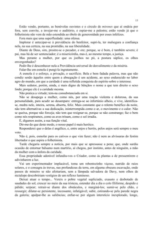 13

    Estão vendo, portanto, as benévolas ouvintes e o círculo de mirones que aí ondeia por
fora, sem convite, a invejar-me o auditório, e espiar-me a palestra; estão vendo já que o
folhetinista não vem de mão estendida ao óbolo de generosidade por esses infelizes.
    Fora mais que uma superfluidade: uma ofensa.
    Implorar é antecipar-se à previdência do benfeitor, supri-la, ter malsegura a confiança
nela, na sua certeza, na sua prontidão, na sua liberalidade.
    Diante de Deus, sim, prostre-se o pecador, e ore; porque, se é bom, é também severo; é
pai, mas há de ser sentenciador; é a misericórdia, mas é, ao mesmo tempo, a justiça.
    Mas perante a mulher, por que os joelhos no pó, a postura súplice, os olhos
envergonhados?
    Pedir-lhe é desconhecer nela a Providência universal do desvalimento e da miséria.
    Falar-lhe em esmola é pungi-la ingratamente.
    A esmola é o esforço, a privação, o sacrifício. Bela e bem fadada palavra, mas que não
condiz senão àqueles entre quem a abnegação é um acidente, ao sexo endurecido no labor
agro do mundo, em que a caridade é uma refletida conquista do espírito sobre o interesse.
    Mais sedutor, porém, ainda, e mais digno de bênçãos o nome a que tem direito o sexo
lindo; porque ele é a caridade mesma.
    Não pratica a virtude; tem-na consubstanciada em si.
    Não se desapega a mulher, como nós, por uma reação violenta e dolorosa, da sua
personalidade, para acudir ao desamparo: entrega-se ao infortúnio alheio, e vive, identifica-
se, medra nele, inteira, serena, absorta, feliz. Mais constante que o relento benéfico da noite,
não tem alternativas a sua dedicação, ininterrompida como o ar, o movimento e o calor. Não
se queixa, porque não forceja; não tem que resignar-se, porque se não constrange; faz o bem
como nós respiramos, como as aves trinam, como o sol irradia.
    É, digamos assim, a sua função vital.
    Dir-me-ão que deste modo, o nosso papel é mais heróico.
    Responderei que o delas é angélico, e, entre anjos e heróis, pelos anjos será sempre o meu
voto.
    Não é, pois, esmolar para os cativos o que vim fazer; não é nem as alvíssaras do festim
libertador o que aspira o folhetinista.
    Tarde chegaria sempre a notícia, por mais que se apressasse a pena; que, onde surdiu
ocasião de entornar bálsamo num martírio, aí chegou, por instinto, antes de ninguém, a mão
da mulher com a ânfora da caridade.
    Essa propriedade adorável infundiu-vos o Criador, como às plantas a de pressentirem e
adivinharem a luz.
    Vai um experimentador implacável, toma um rebentozinho viçoso, nutrido de raios
solares, e o consagra às trevas, nas profundezas da terra, em alguma obscura escavação, onde
passos de mineiro se não afoitariam, sem a lâmpada salvadora de Davy, nem olhos de
nictalope descobririam vestígios de um reflexo luminoso.
    Deixai atuar o tempo... Vereis o pobre vegetal supliciado, exausto e desbotado de
saudades do sol, crescer no meio da sua tristeza, estender dia a dia o colo filiforme, despido e
pálido; serpear; retrair-se diante dos obstáculos, e marginá-los; sumir-se pelo chão, e
ressurgir; dilatar-se persistente, incessante, infatigável; subir, estirando-se pela parede negra
da galeria; apalpar-lhe as saliências; enfiar-se por algum interstício inexplorado, longo,
 