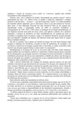 134

suplantar o dragão da anarquia nunca podem ser criminosos, quando uma evidente
necessidade os torna indispensáveis”.
    Estamos, pois, com a máquina do Estado “desarranjada por grandes massas”; motivo
naturalmente por que o Sr. Afonso Celso se propõe a reduzi-las, ampliando o sufrágio
eleitoral. E não há meios — nenhuns! — que não fossem hoje “santos”, se o nobre presidente
do Conselho achasse imperador, que os autorizasse contra os que não manjam no Tesouro.
Quer dizer: se Sua Majestade houvesse por bem mostrar-se filho de seu augusto pai,
reproduzindo contra a propaganda inerme de 1889, as comissões fuziladoras e
estranguladoras de 1824, 1825 e 1829 contra os náufragos da revolução pernambucana; se
nos mandasse encerrar num porão de navio, como, com aplauso e prêmio, fez o primeiro
imperador, a dezenas de brasileiros no Pará, metralhando-nos em seguida por entre as
escotilhas; se mandasse fazer em postas e salgar o Sr. Quintino Bocaiúva, tal qual procedeu
para com Ratcliff o fundador do império, não faltariam almas para lançar flores ao sangue
dessas crueldades infames.
    Isto não se comenta. Isto é apenas um sintoma do tempo. No meio deste lamaçal, onde
pompeia a influência do oficialismo, cevando no lodo da indiferença, da corrupção e do
servilismo o raizame do seu mangue, quando tudo se enxovalha, se vende, se prostitui, nesta
maré de vasa, há quem requeira baraço e cutelo contra “as conjurações”.
    Decididamente os inventores da árvore da desordem estão com febre. Febre industrial;
porque também têm sua indústria a política e o patriotismo. Estamos presenciando a aparição
de um monarquismo, que pretende converter a monarquia na árvore da borracha. A opulenta
euforbiácea amazonense não dá aos seus exploradores o trabalho da cultura; mas não nega ao
primeiro selvagem, que a golpeie, o suco precioso, a que o engenho humano sabe dar todas as
adaptações, todos os préstimos e todas as formas.
    Aliás o terrível desbravador dos matagais da anarquia, quer-nos parecer, do que está
sofrendo, é de remorsos que não deixam de ter sua causa. Foi ele quem, nas vésperas de 13 de
maio, exumou a literatura escolástica e jesuítica do regicídio, para mostrar, com S. Tomás de
Aquino e Juan Mariana, que os maus reis são “animais ferozes e monstruosos”, contra os
quais é lícito o ferro, a bomba, a armadilha e até o veneno “nas bebidas, nas vestes e no selim
de montaria”. Depois desses excertos da teoria tiranicida, em três colunas entrelinhadas e
anotadas, falava ele assim à sereníssima regente: “Se a augusta princesa e seu esposo não
encontram um volume desse livro na biblioteca de seu augusto pai, encontrá-lo-ão facilmente
nas bibliotecas dos conventos.”
    Outro editorial, ainda mais transudante em niilismo, dizia:
    “É preciso que a população responsabilize pela menor gota de sangue, que cair no dia 13,
a princesa, o seu esposo e os seus ministros; e quem nesse dia perder seu pai, marido, filho,
ou irmão, fará bem, se, no interesse da própria conservação, fizer uso da dinamite contra
essas pessoas que tomam a responsabilidade de tão abominável acontecimento, fazendo o
mesmo, que fizeram a seus parentes, contra a princesa, o Sr. Conde d’Eu e seus ministros.
    “A família imperial do Brasil é a única família reinante, contra a qual jamais houve um
atentado; porém ela faz jus a isto, desde que patrocina publicamente uma confraria de
assassinos.
    “Assim, pois, entendemos que o emprego de um terrível fulminato, contra agente que
protege e acoroçoa a guarda negra, é legítimo, justo e naturalíssimo.”
 
