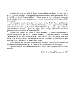 135

    Insistindo com amor no récipe de doutor em dinamitismo, ponderava ele, outro dia, os
prós e os contras dos vários modos de matar monarcas, nesta apreciação magistral, que dir-se-
ia redigida por Orsini, Fieschi, ou Pisnori: “O emprego do revólver, ou da arma branca, em
tais condições, oferece inconvenientes; mas o emprego da dinamite e melinite dá resultados
inexcedíveis.”
    Esta linguagem, a que estremeceu o nosso ilustre colega do Rio News, qualificando-a
como intolerável ao mais liberal dos regimes de imprensa, sofreu-a o governo conservador
com louvável bom-senso. Agora, o único publicista brasileiro que a usou, é o que pede a uma
situação liberal a mordaça, a grelha e o espeto para a agitação democrática, que nunca
padeceu daquelas alucinações da nevrose regicida.
    Naqueles dias clamava ele, contra a família reinante: “Se houver derramamento de
sangue, a responsável por isso é a princesa imperial, e, para tornar prática a desforra,
TODOS OS MEIOS SÃO PERMITIDOS.” Hoje, vira do avesso essa moral, para achar
lícitos todos os meios contra a imprensa a favor d’el-rei. Demagogo, ou absolutista: eis pelas
suas duas faces o descobridor da desordem em árvore.
    Melhor serviria aos interesses, essencialmente agrícolas, eminentemente financeiros e
desastrosamente falidos, da nação e do Estado, se lhes mostrasse a árvore das patacas.
    Essa, sim, que seria uma realidade substancial. A outra é um debuxo de retórica em bolhas
de sabão.

                                                    Diário de Notícias, 18 de agosto de 1889.
 