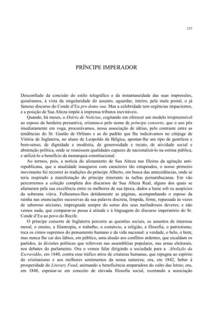 137




                              PRÍNCIPE IMPERADOR



Desconfiado da concisão do estilo telegráfico e da instantaneidade das suas impressões,
quiséramos, à vista da singularidade do assunto, aguardar, inteiro, pela mala postal, o já
famoso discurso do Conde d’Eu pro domo sua. Mas a celebridade tem urgências impacientes,
e a posição de Sua Alteza impõe à imprensa tributos inevitáveis.
    Quando, há meses, o Diário de Notícias, cogitando em oferecer um modelo irrepreensível
ao esposo da herdeira presuntiva, crismou-o pelo nome de príncipe consorte, que o uso pôs
imediatamente em voga, procurávamos, nessa associação de idéias, pelo contraste entre as
tendências do Sr. Gastão de Orléans e as do padrão que lhe indicávamos no cônjuge de
Vitória de Inglaterra, no aluno de Leopoldo da Bélgica, apontar-lhe um tipo de gentileza e
bom-senso, de dignidade e modéstia, de generosidade e recato, de atividade social e
abstenção política, onde se reunissem qualidades capazes de nacionalizá-lo na estima pública,
e utilizá-lo a benefício da monarquia constitucional.
    Ao termos, pois, a notícia do alistamento de Sua Alteza nas fileiras da agitação anti-
republicana, que a atualidade inaugurou com caracteres tão estupendos, o nosso primeiro
movimento foi recorrer às tradições do príncipe Alberto, em busca das antecedências, onde se
teria inspirado a manifestação do príncipe itinerante às turbas pernambucanas. Em vão
percorremos a coleção completa dos discursos de Sua Alteza Real, alguns dos quais se
afamaram pela sua excelência entre os melhores de sua época, dados a lume sob os auspícios
da soberana viúva. Folheamos-lhes detidamente as páginas, acompanhando o esposo da
rainha nas enunciações sucessivas da sua palavra discreta, límpida, firme, repassada às vezes
de saboroso aticismo, impregnada sempre do senso dos seus melindrosos deveres; e não
vemos nada, que comparar-se possa à atitude e à linguagem do discurso imperatório do Sr.
Conde d’Eu ao povo do Recife.
    O príncipe consorte de Inglaterra percorre as questões sociais, os assuntos de interesse
moral, o ensino, a filantropia, o trabalho, o comércio, a religião, a filosofia, o patriotismo;
toca os cimos supremos do pensamento humano e da vida nacional: a verdade, o belo, o bem;
mas nunca lhe cai dos lábios, em público, uma alusão aos conflitos ardentes, que escaldam os
partidos, às divisões políticas que refervem nas assembléias populares, nas urnas eleitorais,
nos debates do parlamento. Ora o vemos falar dirigindo a sociedade para a Abolição da
Escravidão, em 1840, contra esse tráfico atroz de criaturas humanas, que repugna ao espírito
do cristianismo e aos melhores sentimentos da nossa natureza; ora, em 1842, beber à
prosperidade do Literary Fund, animando a beneficência amparadora do culto das letras; ora,
em 1848, espraiar-se em conceito de elevada filosofia social, exortando a associação
 