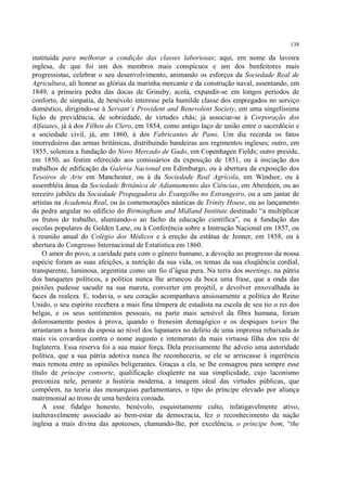 138

instituída para melhorar a condição das classes laboriosas; aqui, em nome da lavoira
inglesa, de que foi um dos membros mais conspícuos e um dos benfeitores mais
progressistas, celebrar o seu desenvolvimento, animando os esforços da Sociedade Real de
Agricultura, ali honrar as glórias da marinha mercante e da construção naval, assentando, em
1849, a primeira pedra das docas de Grinsby, acolá, expandir-se em longos períodos de
conforto, de simpatia, de benévolo interesse pela humilde classe dos empregados no serviço
doméstico, dirigindo-se à Servant’s Provident and Benevolent Society, em uma singelíssima
lição de previdência, de sobriedade, de virtudes chãs; já associar-se à Corporação dos
Alfaiates, já à dos Filhos do Clero, em 1854, como antigo laço de união entre o sacerdócio e
a sociedade civil, já, em 1860, à dos Fabricantes de Pano. Um dia recorda os fatos
imorredoiros das armas britânicas, distribuindo bandeiras aos regimentos ingleses; outro, em
1855, soleniza a fundação do Novo Mercado de Gado, em Copenhagen Fields; outro preside,
em 1850, ao festim oferecido aos comissários da exposição de 1851, ou à iniciação dos
trabalhos de edificação da Galeria Nacional em Edimburgo, ou à abertura da exposição dos
Tesoiros de Arte em Manchester, ou à da Sociedade Real Agrícola, em Windsor, ou à
assembléia ânua da Sociedade Britânica de Adiantamento das Ciências, em Aberdeen, ou ao
terceiro jubileu da Sociedade Propagadora do Evangelho no Estrangeiro, ou a um jantar de
artistas na Academia Real, ou às comemorações náuticas de Trinity House, ou ao lançamento
da pedra angular no edifício do Birmingham and Midland Institute destinado “a multiplicar
os frutos do trabalho, alumiando-o ao facho da educação científica”, ou à fundação das
escolas populares de Golden Lane, ou à Conferência sobre a Instrução Nacional em 1857, ou
à reunião anual do Colégio dos Médicos e à ereção da estátua de Jenner, em 1858, ou à
abertura do Congresso Internacional de Estatística em 1860.
    O amor do povo, a caridade para com o gênero humano, a devoção ao progresso da nossa
espécie foram as suas afeições, a nutrição da sua vida, os temas da sua eloqüência cordial,
transparente, luminosa, argentina como um fio d’água pura. Na terra dos meetings, na pátria
dos banquetes políticos, a política nunca lhe arrancou da boca uma frase, que a onda das
paixões pudesse sacudir na sua mareta, converter em projétil, e devolver enxovalhada às
faces da realeza. E, todavia, o seu coração acompanhava ansiosamente a política do Reino
Unido, o seu espírito recebera a mais fina têmpera de estadista na escola de seu tio o rei dos
belgas, e os seus sentimentos pessoais, na parte mais sensível da fibra humana, foram
dolorosamente postos à prova, quando o frenesim demagógico e os despiques tories lhe
arrastaram a honra da esposa ao nível dos lupanares no delírio de uma imprensa rebaixada às
mais vis covardias contra o nome augusto e intemerato da mais virtuosa filha dos reis de
Inglaterra. Essa reserva foi a sua maior força. Dela precisamente lhe adveio uma autoridade
política, que a sua pátria adotiva nunca lhe reconheceria, se ele se arriscasse à ingerência
mais remota entre as opiniões beligerantes. Graças a ela, se lhe consagrou para sempre esse
título de príncipe consorte, qualificação eloqüente na sua simplicidade, cujo laconismo
preconiza nele, perante a história moderna, a imagem ideal das virtudes públicas, que
compõem, na teoria das monarquias parlamentares, o tipo do príncipe elevado por aliança
matrimonial ao trono de uma herdeira coroada.
    A esse fidalgo honesto, benévolo, esquisitamente culto, infatigavelmente ativo,
inalteravelmente associado ao bem-estar da democracia, fez o reconhecimento da nação
inglesa a mais divina das apoteoses, chamando-lhe, por excelência, o príncipe bom, “the
 