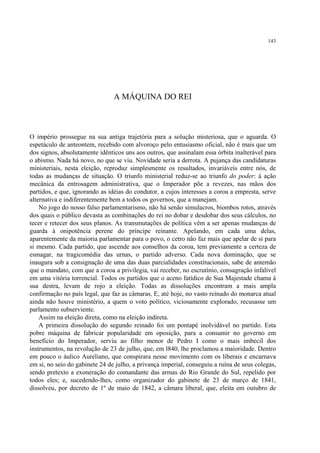 143




                                A MÁQUINA DO REI



O império prossegue na sua antiga trajetória para a solução misteriosa, que o aguarda. O
espetáculo de anteontem, recebido com alvoroço pelo entusiasmo oficial, não é mais que um
dos signos, absolutamente idênticos uns aos outros, que assinalam essa órbita inalterável para
o abismo. Nada há novo, no que se viu. Novidade seria a derrota. A pujança das candidaturas
ministeriais, nesta eleição, reproduz simplesmente os resultados, invariáveis entre nós, de
todas as mudanças de situação. O triunfo ministerial reduz-se ao triunfo do poder: à ação
mecânica da entrosagem administrativa, que o Imperador põe a revezes, nas mãos dos
partidos, e que, ignorando as idéias do condutor, a cujos interesses a coroa a empresta, serve
alternativa e indiferentemente bem a todos os governos, que a manejam.
    No jogo do nosso falso parlamentarismo, não há senão simulacros, biombos rotos, através
dos quais o público devasta as combinações do rei no dobar e desdobar dos seus cálculos, no
tecer e retecer dos seus planos. As transmutações de política vêm a ser apenas mudanças de
guarda à onipotência perene do príncipe reinante. Apelando, em cada uma delas,
aparentemente da maioria parlamentar para o povo, o cetro não faz mais que apelar de si para
si mesmo. Cada partido, que ascende aos conselhos da coroa, tem previamente a certeza de
esmagar, na tragicomédia das urnas, o partido adverso. Cada nova dominação, que se
inaugura sob a consignação de uma das duas parcialidades constitucionais, sabe de antemão
que o mandato, com que a coroa a privilegia, vai receber, no escrutínio, consagração infalível
em uma vitória torrencial. Todos os partidos que o aceno fatídico de Sua Majestade chama à
sua destra, levam de rojo a eleição. Todas as dissoluções encontram a mais ampla
confirmação no país legal, que faz as câmaras. E, até hoje, no vasto reinado do monarca atual
ainda não houve ministério, a quem o voto político, viciosamente explorado, recusasse um
parlamento subserviente.
    Assim na eleição direta, como na eleição indireta.
    A primeira dissolução do segundo reinado foi um pontapé inolvidável no partido. Esta
pobre máquina de fabricar popularidade em oposição, para a consumir no governo em
benefício do Imperador, serviu ao filho menor de Pedro I como o mais imbecil dos
instrumentos, na revolução de 23 de julho, que, em l840, lhe proclamou a maioridade. Dentro
em pouco o áulico Aureliano, que conspirara nesse movimento com os liberais e encarnava
em si, no seio do gabinete 24 de julho, a privança imperial, conseguiu a ruína de seus colegas,
sendo pretexto a exoneração do comandante das armas do Rio Grande do Sul, repelido por
todos eles; e, sucedendo-lhes, como organizador do gabinete de 23 de março de 1841,
dissolveu, por decreto de 1º de maio de 1842, a câmara liberal, que, eleita em outubro de
 