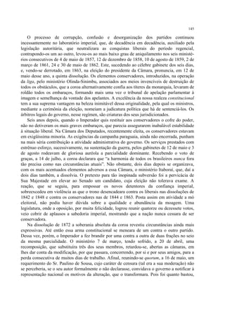 145

    O processo de corrupção, confusão e desorganização dos partidos continuou
incessantemente no laboratório imperial, que, de decadência em decadência, auxiliado pela
legislação autoritária, que neutralizara as conquistas liberais do período regencial,
contrapondo-os um ao outro, levou-os ao mais baixo grau de aniquilamento nos seis ministé-
rios consecutivos de 4 de maio de 1857, 12 de dezembro de 1858, 10 de agosto de 1859, 2 de
março de 1861, 24 e 30 de maio de 1862. Este, sucedendo ao célebre gabinete dos seis dias,
e, vendo-se derrotado, em 1863, na eleição do presidente da Câmara, pronuncia, em 12 de
maio desse ano, a quinta dissolução. Os elementos conservadores, introduzidos, na operação
da liga, pelo ministério Olinda-Sinimbu, associados aos meios invencíveis de destruição de
todos os obstáculos, que a coroa alternativamente confia aos títeres da monarquia, levaram de
roldão todos os embaraços, formando mais uma vez o tribunal de apelação parlamentar à
imagem e semelhança da vontade dos apelantes. A excelência da nossa realeza constitucional
tem a sua suprema vantagem na beleza inimitável dessa originalidade, pela qual os ministros,
mediante a cerimônia da eleição, nomeiam a judicatura política que há de sentenciá-los. Os
árbitros legais do governo, nesse regímen, são criaturas dos seus jurisdicionados.
    Seis anos depois, quando o Imperador quis restituir aos conservadores o cofre do poder,
não no detiveram os mais graves embaraços, que parecia assegurarem inabalável estabilidade
à situação liberal. Na Câmara dos Deputados, recentemente eleita, os conservadores estavam
em exigüíssima minoria. As exigências da campanha paraguaia, ainda não encerrada, punham
na mais séria contribuição a atividade administrativa do governo. Os serviços prestados com
estrênuo esforço, sucessivamente, na sustentação da guerra, pelos gabinetes de 12 de maio e 3
de agosto rodeavam de gloriosa auréola a parcialidade dominante. Recebendo o voto de
graças, a 14 de julho, a coroa declarara que “a harmonia de todos os brasileiros nunca fora
tão precisa como nas circunstâncias atuais”. Não obstante, dois dias depois se organizava,
com os mais acentuados elementos adversos a essa Câmara, o ministério Itaboraí, que, daí a
dois dias também, a dissolvia. O pretexto para tão inopinada subversão foi a pervicácia de
Sua Majestade em elevar ao Senado um candidato, cuja eleição não tolerava exame. A
reação, que se seguiu, para empossar os novos detentores da confiança imperial,
sobreexcedeu em violência as que o trono desencadeara contra os liberais nas dissoluções de
1842 e 1848 e contra os conservadores nas de 1844 e 1863. Posta assim em atividade a mó
eleitoral, não podia haver dúvida sobre a qualidade e abundância da moagem. Uma
legislatura, onde a oposição, por muita felicidade, logrou reunir quatorze ou dezessete votos,
veio cobrir de aplausos a sabedoria imperial, mostrando que a nação nunca cessara de ser
conservadora.
    Na dissolução de 1872 a soberania absoluta da coroa revestiu circunstâncias ainda mais
expressivas. Até então essa arma constitucional se meneara de um contra o outro partido.
Dessa vez, porém, o Imperador a fez brandir por uma contra a outra de duas frações no seio
da mesma parcialidade. O ministério 7 de março, tendo sofrido, a 20 de abril, uma
recomposição, que substituíra três dos seus membros, retardou-se, abertas as câmaras, em
lhes dar conta da modificação, por que passara, concorrendo, por si e por seus amigos, para a
perda consecutiva de muitos dias de trabalho. Afinal, reunindo-se quorum, a 16 de maio, um
requerimento do Sr. Paulino de Sousa, cujo caráter de censura (tal era a sua moderação) não
se perceberia, se o seu autor formalmente o não declarasse, convidava o governo a notificar à
representação nacional os motivos da alteração, que o transformara. Pois foi quanto bastou,
 