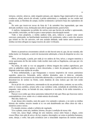 14

tortuoso, estreito; atirar-se, onde ninguém pensara, por alguma fisga imperceptível do solo;
evadiar-se, afinal, através do relvado, à prisão subterrânea; e, saudando, no seu verdor mal
corado ainda, as florinhas do campo, receber avidamente o primeiro beijo dos esplendores do
dia.
    De sorte que trazer-vos novas da festa de 5 de setembro fora ingenuidade, que uma
delicada zombaria vossa, disfarçada num afável agradecimento, puniria bem.
    A malícia, transparente na polidez do sorriso com que havíeis de acolher o apressurado,
mas serôdio, noticiador, ser-lhe-ia para o amor-próprio uma decepção mortal.
    Todo o meu propósito, a minha audácia toda, pois, reduz-se a querer estar assim
convosco, praticando, na familiaridade inestimável do sentimento, sobre a sorte dos míseros
que tiritam no frio do cativeiro, sob esta azulada abóbada, onde tantos astros quantas as
minhas ouvintes abrigam no regaço tesoiros de calor vivificante.




    Dentre as pensativas circunstantes calculo eu não haverá uma só, que, da sua varanda, não
tenha muita vez festejado, a sorrir de inconsciente admiração, a hora do despertar no céu e na
terra.
    Abris, alvoroçada, a janela, por onde já vos andava de fora, talvez, a aragem matutina a
ciciar queixumes de lhe não terdes vindo receber mais cedo as fragrâncias, com que por vós
madrugou.
    Na retina, de onde se vos vai apagando a última imagem dos sonhos caprichosos, por
entre as pálpebras ainda apenas a meio descerradas, o matiz da paisagem espelha-se-vos,
fulgindo como num aljôfar de orvalho.
    A brisa embalsamada, a que franqueastes o recesso inspirativo de vossos puríssimos
segredos, passa-vos, brincando, pelos cabelos desatados, para ir deter-se, entrando,
amorosamente no travesseiro da criancinha adormecida; e o primeiro raio travesso do sol vem
descansar-vos de soslaio na fronte, como diadema de uma realeza que não tem senão
adoradores.
    De ao pé de vós o jasmineiro, entornando-se de sua poisada aérea, contente, no seu exílio,
entre os vossos carinhos, arrasta solta a sua vestidura verde, esmaltada de estrelinhas alvas,
enquanto, mais acima, no beirado de casa, empina-se a avezinha, lá do ninho temerário, a
gorjear, e a rir.
    Parecer-vos-á então que desse panorama indescritível não quis Deus que houvesse outros
contempladores vivos, senão vós e o alado músico da alvorada.
    Mas não; iludis-vos.
    A par desses dois mundos, num dos quais vive cantando o pássaro, e no outro as minhas
leitoras são rainhas, terceiro mundo aí se vos está desdobrando aos olhos cheio de vida e
mistérios como o nosso.
    É o mundo extenso, calado e solitário da vegetação.
    Vive a planta, como nós, também, leitoras, ela que é condição de nossa vida.
    Como nós, nasce frágil, sôfrega do seio materno; cresce entre beijos e afagos, como
vossos filhos; tem sede de seiva e de luz; respira e decompõe o ar como os pulmões humanos;
sente, deseja, e sofre; luta pela existência com a tenacidade imperiosa do instinto animal;
 