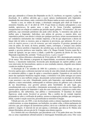 146

para que, adotando-a a Câmara dos Deputados no dia 21, recebesse, no seguinte, o golpe da
dissolução. Já o público adivinha que a nação opinou imediatamente pelo Imperador,
mandando-lhe uma câmara, onde o ministério Rio Branco nadou na mais vasta maioria.
    Sucede a essa, na ordem do tempo, a dissolução outorgada pelo chefe do Estado ao
ministério Sinimbu, em 11 de abril de 1878. O que foram as eleições subseqüentes a essa
medida, apreciava-o, há quatro anos, a pena do Sr. Sousa Carvalho, aquilatador
insuspeitíssimo em relação ao estadista que presidiu àquele gabinete. “O ministério”, diz esse
publicista, cujo extremado partidismo não pode sofrer dúvida, “o ministério não podia ser
melhor para o Imperador. Indivíduos sem prática de governo, a maioria deles sem
importância política, sem direito à eleição por qualquer província, teriam necessariamente de
ser verdadeiros instrumentos das vontades imperiais, a fim de que adquirissem o direito de
lançar mão de todos os recursos, para se imporem às províncias, que adotaram. Do sul ao
norte do império passou o raio da tormenta, que tudo aniquilou. O governo, passando por
cima do pudor, da moral, da honra, prendeu, matou, corrompeu, e arranjou uma câmara
unânime. Parecia satisfeito o Imperador, tão satisfeito que, no dia do pleito eleitoral na corte,
quando o governo praticava suas tropelias, indo o Sr. Duque Estrada Teixeira expor-lhe o
estado de agitação, em que estava a cidade, e pedir-lhe a garantia do direito de voto, Sua
Majestade respondeu-lhe, sorrindo: “Tenha paciência; é ação e reação”.”
    Não teve efeitos diferentes a dissolução de 30 de junho de 1881, decretada pelo ministério
28 de março. Não obstante o programa de imparcialidade, severamente observado pelo Sr.
Saraiva, o mecanismo tradicional, favorecido pela deseducação do espírito público e pelo
vezo interventor do funcionalismo, operou os seus resultados naturais, elegendo uma câmara
vazada nos moldes do governo.
    A dissolução de 3 de setembro de 1884 foi a primeira e a única, até hoje, em que o
Governo apelou para a soberania nacional em nome de uma idéia dotada de profundas raízes
no sentimento público e capaz de agitar a consciência popular. Erguendo-se em auxílio da
maior das aspirações brasileiras naquele tempo, o ministério 6 de junho entregou aos azares
do escrutínio os seus melhores amigos, descansando exclusivamente no prestígio da reforma,
a que associara a sua sorte. Abandonado, porém, pelo Imperador, cuja mudança de atitude
adquiriu a maior notoriedade, embaraçando os mínimos passos do gabinete com a obsessão
da sua desconfiança, esse governo pereceu pelas hostilidades do país legal, que,
consubstanciado com a escravidão e diariamente acoroçoado com a crônica dos tropecilhos
opostos pelas suspeitas do Imperador à ação dos seus conselheiros, conjurou-se contra estes,
guerreando-os, não subterrânea, mas pública e ostentosamente. O desenlace da eleição
figurou-se, ainda assim, favorável ao governo. Mas a sombra da má vontade imperial,
projetando-se sobre a verificação de poderes, animou as depurações pérfidas, que entregaram,
afinal, o poder à reação escravista, personificada no ministério Cotegipe.
    Vibrado por este, em 1885, o raio da dissolução contra a câmara inquinada em liberalismo
e abolicionismo, as urnas despejaram, aos borbotões, na cadeia velha, o último parlamento do
cativeiro, que, por milagres de automatismo político, devia ser o abolidor da instituição, cujo
poderio o elegera. A intervalo de um ano apenas, o eleitorado, que dera ao Sr. Dantas uma
câmara libertadora, pôs aos pés do Sr. Cotegipe uma câmara negreira.
    Eis a história das onze dissoluções, que precederam a de 15 de junho deste ano. Em todas
elas as urnas responderam afirmativamente à interrogação formulada pela coroa. Oito vezes
 