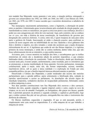 147

tem mudado Sua Majestade, nestes quarenta e sete anos, a situação política, entregando o
governo aos conservadores em 1842, em 1849, em 1868, em 1885, e aos liberais em 1844,
em 1863, em 1878, em 1889. E nunca sucedeu que o escrutínio desmentisse a sabedoria do
Imperador!
    Nas monarquias sinceramente parlamentares, como a Inglaterra, a alternação do poder
entre os partidos é determinada quase invariavelmente pelo resultado da eleição popular, que,
manifestando-se contra os ministérios, em quem a coroa tem posto a sua confiança, devolve o
poder aos seus antagonistas por efeito do voto nacional. Aqui, pelo contrário, não se conhece
um só caso, em toda a história da nossa constituição, de transferência do governo por
designação dos comícios eleitorais. A coroa, entre nós, é quem traspassa de uma para outra
parte a gerência do Estado, funcionando só então a chancela popular, para confirmar os
acertos de nosso augusto amo na infalibilidade do seu tino. Quarenta e nove gabinetes têm
feito e desfeito o império, nos dois reinados; e ainda não aconteceu que a nação divergisse
eleitoralmente de um só. A legislatura que acaba de sair das fôrmas imperiais, é a vigésima
primeira da nossa monarquia; e ainda não se contou nenhuma, dentre todas elas, que não
fosse submissamente devota ao ministério, a cuja sombra nascesse.
    Avivemos, pois, a nossa memória na tradição dos fatos, e reconheçamos que os troféus
ministeriais de ontem são a duodécima edição do portento majestático, a que estamos
habituados desde a dissolução da constituinte. Todas as dissoluções, desde que dissoluções
existem neste país, tiveram sempre, uniformemente, como resultado, para os ministérios que
as pronunciam, a mesma transbordação de força aparente. Governo parlamentar, monarquia
constitucional, apelo à nação, entre nós, são formas emprestadas, ociosas, mentidas,
inaclimáveis talvez, sob as quais a única realidade é a exploração do Estado por uma
comandita política, em que a família imperial interessa alternativamente os partidos.
    Dissolvendo a Câmara dos Deputados, o poder moderador não recorre das maiorias
parlamentares para a opinião pública: opera solenemente a falsificação dela, vedando às
opiniões oposicionistas o acesso ao parlamento. As dissoluções são alvarás régios de
interdição temporária, verdadeiros decretos de incapacidade parlamentar, fulminados contra
as idéias malquistas à coroa.
    Nos dois partidos constitucionais tem Sua Majestade dois escravos e dois carrascos.
Nenhum dos dois, quando empunha o tagante imperial contra o outro, cogita na sova da
véspera, ou na sova de amanhã. Fustigados, ou fustigadores, dão graças aos deuses, quando
lhes é permitido passarem da primeira à segunda condição, e supõem-se glorificados, logo
que o senhor comum lhes põe sal nos gilvazes, entregando-lhes nas mãos o instrumento das
desforras do soberano.
    Os liberais rejubilam, esquecidos e enganados. O que se está passando, porém, é
simplesmente uma cena usual no imperialismo. É a velha máquina do rei que trabalha: a
máquina de surrar.

                                                  Diário de Notícias, 2 de setembro de 1889.
 